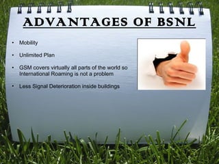 ADVANTAGES OF BSNL
•   Mobility

•   Unlimited Plan

•   GSM covers virtually all parts of the world so
    International Roaming is not a problem

•   Less Signal Deterioration inside buildings
 