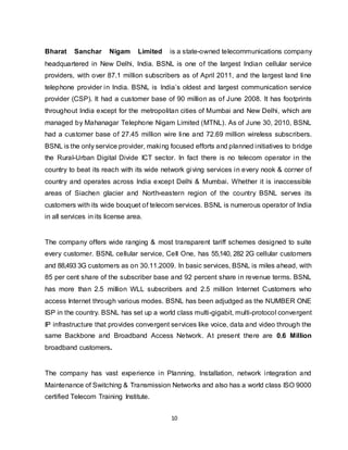 10
Bharat Sanchar Nigam Limited is a state-owned telecommunications company
headquartered in New Delhi, India. BSNL is one of the largest Indian cellular service
providers, with over 87.1 million subscribers as of April 2011, and the largest land line
telephone provider in India. BSNL is India’s oldest and largest communication service
provider (CSP). It had a customer base of 90 million as of June 2008. It has footprints
throughout India except for the metropolitan cities of Mumbai and New Delhi, which are
managed by Mahanagar Telephone Nigam Limited (MTNL). As of June 30, 2010, BSNL
had a customer base of 27.45 million wire line and 72.69 million wireless subscribers.
BSNL is the only service provider, making focused efforts and planned initiatives to bridge
the Rural-Urban Digital Divide ICT sector. In fact there is no telecom operator in the
country to beat its reach with its wide network giving services in every nook & corner of
country and operates across India except Delhi & Mumbai. Whether it is inaccessible
areas of Siachen glacier and North-eastern region of the country BSNL serves its
customers with its wide bouquet of telecom services. BSNL is numerous operator of India
in all services in its license area.
The company offers wide ranging & most transparent tariff schemes designed to suite
every customer. BSNL cellular service, Cell One, has 55,140, 282 2G cellular customers
and 88,493 3G customers as on 30.11.2009. In basic services, BSNL is miles ahead, with
85 per cent share of the subscriber base and 92 percent share in revenue terms. BSNL
has more than 2.5 million WLL subscribers and 2.5 million Internet Customers who
access Internet through various modes. BSNL has been adjudged as the NUMBER ONE
ISP in the country. BSNL has set up a world class multi-gigabit, multi-protocol convergent
IP infrastructure that provides convergent services like voice, data and video through the
same Backbone and Broadband Access Network. At present there are 0.6 Million
broadband customers.
The company has vast experience in Planning, Installation, network integration and
Maintenance of Switching & Transmission Networks and also has a world class ISO 9000
certified Telecom Training Institute.
 