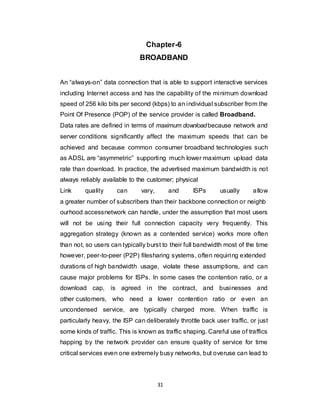 31
Chapter-6
BROADBAND
An “always-on” data connection that is able to support interactive services
including Internet access and has the capability of the minimum download
speed of 256 kilo bits per second (kbps) to an individual subscriber from the
Point Of Presence (POP) of the service provider is called Broadband.
Data rates are defined in terms of maximum downloadbecause network and
server conditions significantly affect the maximum speeds that can be
achieved and because common consumer broadband technologies such
as ADSL are “asymmetric” supporting much lower maximum upload data
rate than download. In practice, the advertised maximum bandwidth is not
always reliably available to the customer; physical
Link quality can vary, and ISPs usually allow
a greater number of subscribers than their backbone connection or neighb
ourhood accessnetwork can handle, under the assumption that most users
will not be using their full connection capacity very frequently. This
aggregation strategy (known as a contended service) works more often
than not, so users can typically burst to their full bandwidth most of the time
however, peer-to-peer (P2P) filesharing systems, often requiring extended
durations of high bandwidth usage, violate these assumptions, and can
cause major problems for ISPs. In some cases the contention ratio, or a
download cap, is agreed in the contract, and businesses and
other customers, who need a lower contention ratio or even an
uncondensed service, are typically charged more. When traffic is
particularly heavy, the ISP can deliberately throttle back user traffic, or just
some kinds of traffic. This is known as traffic shaping. Careful use of traffics
happing by the network provider can ensure quality of service for time
critical services even one extremely busy networks, but overuse can lead to
 