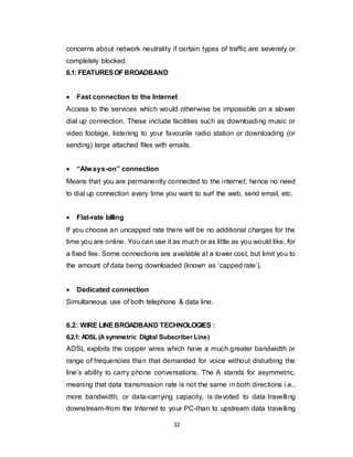 32
concerns about network neutrality if certain types of traffic are severely or
completely blocked.
6.1: FEATURESOFBROADBAND
 Fast connection to the Internet
Access to the services which would otherwise be impossible on a slower
dial up connection. These include facilities such as downloading music or
video footage, listening to your favourite radio station or downloading (or
sending) large attached files with emails.
 “Always-on” connection
Means that you are permanently connected to the internet; hence no need
to dial up connection every time you want to surf the web, send email, etc.
 Flat-rate billing
If you choose an uncapped rate there will be no additional charges for the
time you are online. You can use it as much or as little as you would like, for
a fixed fee. Some connections are available at a lower cost, but limit you to
the amount of data being downloaded (known as ‘capped rate’).
 Dedicated connection
Simultaneous use of both telephone & data line.
6.2: WIRE LINE BROADBAND TECHNOLOGIES :
6.2.1: ADSL (Asymmetric Digital Subscriber Line)
ADSL exploits the copper wires which have a much greater bandwidth or
range of frequencies than that demanded for voice without disturbing the
line’s ability to carry phone conversations. The A stands for asymmetric,
meaning that data transmission rate is not the same in both directions i.e.,
more bandwidth, or data-carrying capacity, is devoted to data travelling
downstream-from the Internet to your PC-than to upstream data travelling
 