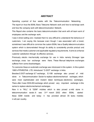 4
ABSTRACT
Spending a period of four weeks with the Telecommunication Networking.
The report on how the BSNL Basic Telecome Network work and how to exchange work
and how the company work with telecommunication Network.
This Report also contains the basic telecommunication that work with all team work of
employees and the exchange work.
I was in direct selling and, I realized that it is very difficult to understand the behaviour of
customers. I am saying this because even though I was associated with a brand,
sometimes it was difficult to convince the custom BSNL has a Quality telecommunication
system which is demonstrated through its ability to consistently provide product and
services that meets customer and applicable regulatory requirements. It aims to enhance
customer satisfaction through its effective services.
Previously electro mechanically exchange for use in India namely Strowger type
exchange, cross bar exchange were there. These Manual telephone exchanges
suffered from some disadvantages.
To overcome these an automatic exchange was introduced in this system. In this system
1980’s PITHROTHA LTD. Imtroduced “C-DOT“ exchange in India.
Besides C-DOT exchange ILT exchange, E-10B exchange also proved of mild
stone in Telecommunication Sector to replace electromechanical exchages, which
were most sophisticated and modern latest techniques electronics exchanges.
There after it was OCB-283 exchange which proved very important exchange in this
series to replace electromechanical exchanges.
Now it is “WLL” & “GSM” mobiles which is also proved a mild stone in
telecommunication sector. It was 31st march 2002 when BSNL started
these GSM mobile and today it has provided almost 35 lacks mobiles
in all over country.
 