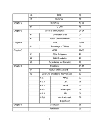 6
1.8 OMC 16
1.9 Switches 16
Chapter-2 Switching 17-20
2.1 C-DOT 18
Chapter-3 Mobile Communication 21-24
3.1 Generation Gap 21
3.2 How a call is connected 23
Chapter-4 CDMA 25-26
4.1 Advantage of CDMA 26
Chapter-5 GSM 27-30
5.1 GSM Subsystem 28
5.2 GSM Evoulation 29
5.3 Advantages for Operation 30
Chapter-6 Broadband 31-37
6.1 Feature of Broadband 32
6.2 Wire Line Broadband Technologies 32
6.2.1 ADSL 32
6.2.2 DSL 35
6.2.3 ISDN 35
6.2.4 Advantages 36
6.2.5 BPL 36
6.2.6 Applications of
Broadband
37
Chapter-7 Conclusion 38
References 39
 