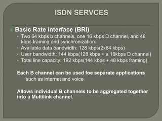  Basic Rate interface (BRI)
• Two 64 kbps b channels, one 16 kbps D channel, and 48
kbps framing and synchronization.
• Available data bandwidth: 128 kbps(2x64 kbps)
• User bandwidth: 144 kbps(128 kbps + a 16kbps D channel)
• Total line capacity: 192 kbps(144 kbps + 48 kbps framing)
Each B channel can be used foe separate applications
such as internet and voice
Allows individual B channels to be aggregated together
into a Multilink channel.
 