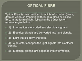 Optical Fibre is new medium, in which information (voice,
Data or Video) is transmitted through a glass or plastic
fibre, in the form of light, following the transmission
sequence give below :
 (1) Information is encoded into electrical signals.
 (2) Electrical signals are converted into light signals.
 (3) Light travels down the fibre.
 (4) A detector changes the light signals into electrical
signals.
 (5) Electrical signals are decoded into information.
 