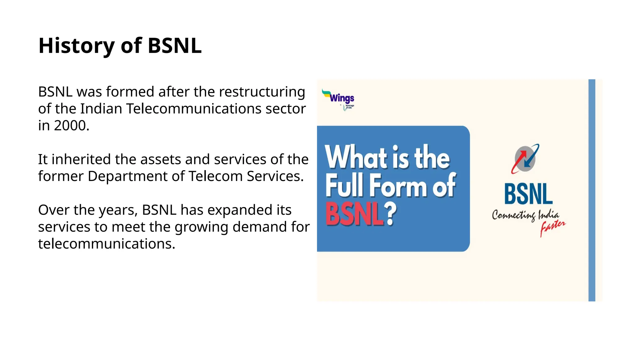 History of BSNL
BSNL was formed after the restructuring
of the Indian Telecommunications sector
in 2000.
It inherited the assets and services of the
former Department of Telecom Services.
Over the years, BSNL has expanded its
services to meet the growing demand for
telecommunications.
 