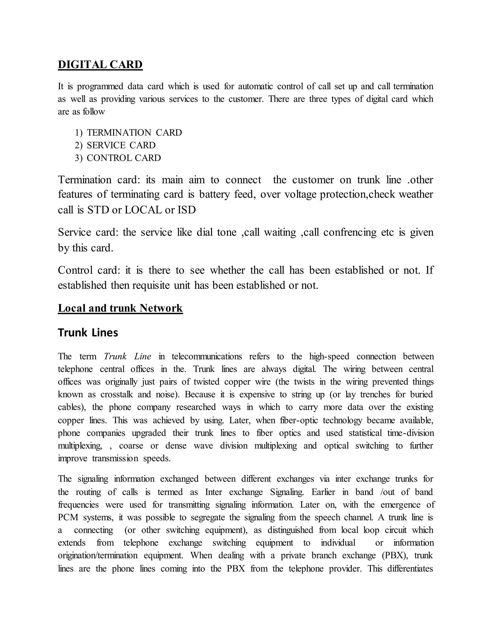 DIGITAL CARD 
It is programmed data card which is used for automatic control of call set up and call termination 
as well as providing various services to the customer. There are three types of digital card which 
are as follow 
1) TERMINATION CARD 
2) SERVICE CARD 
3) CONTROL CARD 
Termination card: its main aim to connect the customer on trunk line .other 
features of terminating card is battery feed, over voltage protection,check weather 
call is STD or LOCAL or ISD 
Service card: the service like dial tone ,call waiting ,call confrencing etc is given 
by this card. 
Control card: it is there to see whether the call has been established or not. If 
established then requisite unit has been established or not. 
Local and trunk Network 
Trunk Lines 
The term Trunk Line in telecommunications refers to the high-speed connection between 
telephone central offices in the. Trunk lines are always digital. The wiring between central 
offices was originally just pairs of twisted copper wire (the twists in the wiring prevented things 
known as crosstalk and noise). Because it is expensive to string up (or lay trenches for buried 
cables), the phone company researched ways in which to carry more data over the existing 
copper lines. This was achieved by using. Later, when fiber-optic technology became available, 
phone companies upgraded their trunk lines to fiber optics and used statistical time-division 
multiplexing, , coarse or dense wave division multiplexing and optical switching to further 
improve transmission speeds. 
The signaling information exchanged between different exchanges via inter exchange trunks for 
the routing of calls is termed as Inter exchange Signaling. Earlier in band /out of band 
frequencies were used for transmitting signaling information. Later on, with the emergence of 
PCM systems, it was possible to segregate the signaling from the speech channel. A trunk line is 
a connecting (or other switching equipment), as distinguished from local loop circuit which 
extends from telephone exchange switching equipment to individual or information 
origination/termination equipment. When dealing with a private branch exchange (PBX), trunk 
lines are the phone lines coming into the PBX from the telephone provider. This differentiates 
 