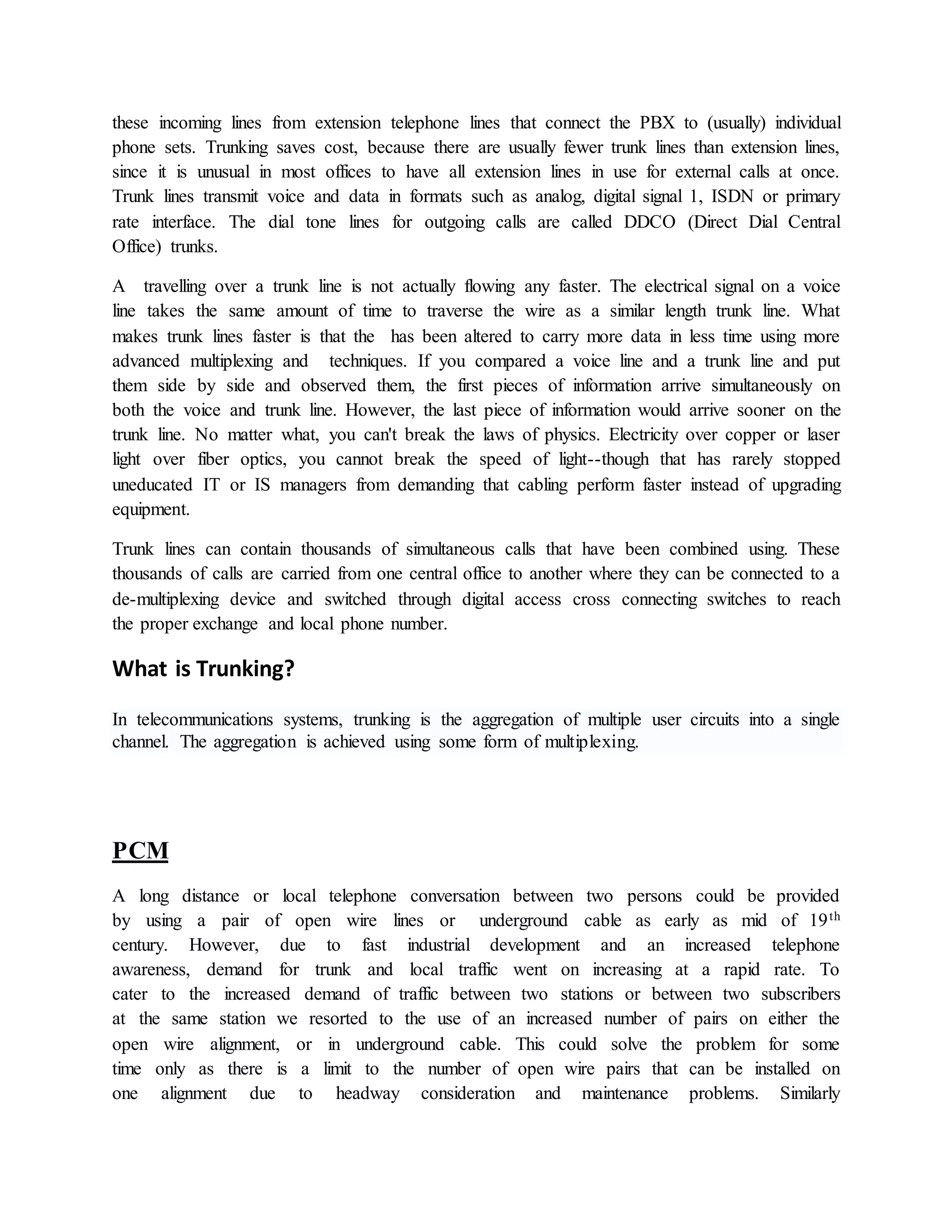 these incoming lines from extension telephone lines that connect the PBX to (usually) individual 
phone sets. Trunking saves cost, because there are usually fewer trunk lines than extension lines, 
since it is unusual in most offices to have all extension lines in use for external calls at once. 
Trunk lines transmit voice and data in formats such as analog, digital signal 1, ISDN or primary 
rate interface. The dial tone lines for outgoing calls are called DDCO (Direct Dial Central 
Office) trunks. 
A travelling over a trunk line is not actually flowing any faster. The electrical signal on a voice 
line takes the same amount of time to traverse the wire as a similar length trunk line. What 
makes trunk lines faster is that the has been altered to carry more data in less time using more 
advanced multiplexing and techniques. If you compared a voice line and a trunk line and put 
them side by side and observed them, the first pieces of information arrive simultaneously on 
both the voice and trunk line. However, the last piece of information would arrive sooner on the 
trunk line. No matter what, you can't break the laws of physics. Electricity over copper or laser 
light over fiber optics, you cannot break the speed of light--though that has rarely stopped 
uneducated IT or IS managers from demanding that cabling perform faster instead of upgrading 
equipment. 
Trunk lines can contain thousands of simultaneous calls that have been combined using. These 
thousands of calls are carried from one central office to another where they can be connected to a 
de-multiplexing device and switched through digital access cross connecting switches to reach 
the proper exchange and local phone number. 
What is Trunking? 
In telecommunications systems, trunking is the aggregation of multiple user circuits into a single 
channel. The aggregation is achieved using some form of multiplexing. 
PCM 
A long distance or local telephone conversation between two persons could be provided 
by using a pair of open wire lines or underground cable as early as mid of 19th 
century. However, due to fast industrial development and an increased telephone 
awareness, demand for trunk and local traffic went on increasing at a rapid rate. To 
cater to the increased demand of traffic between two stations or between two subscribers 
at the same station we resorted to the use of an increased number of pairs on either the 
open wire alignment, or in underground cable. This could solve the problem for some 
time only as there is a limit to the number of open wire pairs that can be installed on 
one alignment due to headway consideration and maintenance problems. Similarly 
 