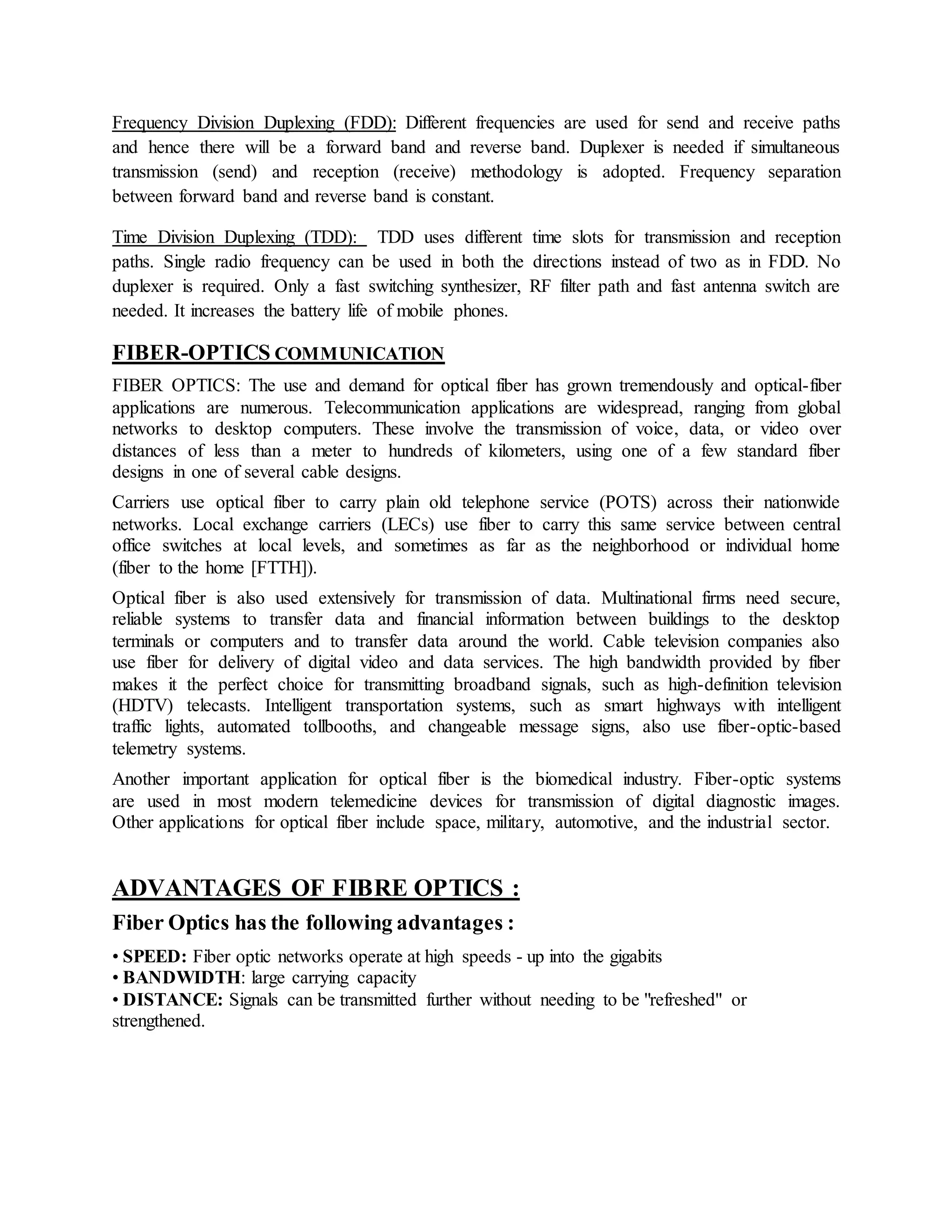 Frequency Division Duplexing (FDD): Different frequencies are used for send and receive paths 
and hence there will be a forward band and reverse band. Duplexer is needed if simultaneous 
transmission (send) and reception (receive) methodology is adopted. Frequency separation 
between forward band and reverse band is constant. 
Time Division Duplexing (TDD): TDD uses different time slots for transmission and reception 
paths. Single radio frequency can be used in both the directions instead of two as in FDD. No 
duplexer is required. Only a fast switching synthesizer, RF filter path and fast antenna switch are 
needed. It increases the battery life of mobile phones. 
FIBER-OPTICS COMMUNICATION 
FIBER OPTICS: The use and demand for optical fiber has grown tremendously and optical-fiber 
applications are numerous. Telecommunication applications are widespread, ranging from global 
networks to desktop computers. These involve the transmission of voice, data, or video over 
distances of less than a meter to hundreds of kilometers, using one of a few standard fiber 
designs in one of several cable designs. 
Carriers use optical fiber to carry plain old telephone service (POTS) across their nationwide 
networks. Local exchange carriers (LECs) use fiber to carry this same service between central 
office switches at local levels, and sometimes as far as the neighborhood or individual home 
(fiber to the home [FTTH]). 
Optical fiber is also used extensively for transmission of data. Multinational firms need secure, 
reliable systems to transfer data and financial information between buildings to the desktop 
terminals or computers and to transfer data around the world. Cable television companies also 
use fiber for delivery of digital video and data services. The high bandwidth provided by fiber 
makes it the perfect choice for transmitting broadband signals, such as high-definition television 
(HDTV) telecasts. Intelligent transportation systems, such as smart highways with intelligent 
traffic lights, automated tollbooths, and changeable message signs, also use fiber-optic-based 
telemetry systems. 
Another important application for optical fiber is the biomedical industry. Fiber-optic systems 
are used in most modern telemedicine devices for transmission of digital diagnostic images. 
Other applications for optical fiber include space, military, automotive, and the industrial sector. 
ADVANTAGES OF FIBRE OPTICS : 
Fiber Optics has the following advantages : 
• SPEED: Fiber optic networks operate at high speeds - up into the gigabits 
• BANDWIDTH: large carrying capacity 
• DISTANCE: Signals can be transmitted further without needing to be "refreshed" or 
strengthened. 
 