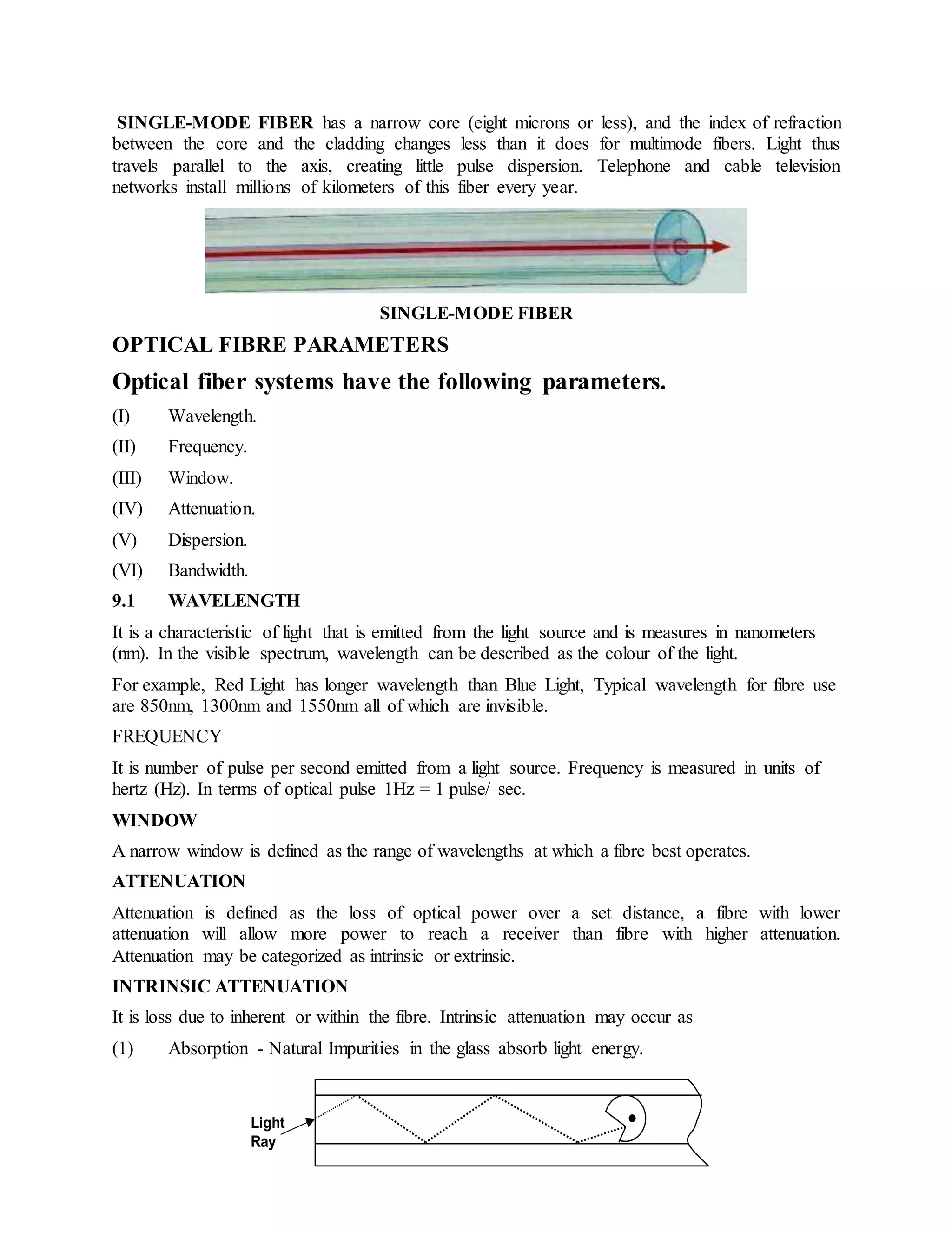 SINGLE-MODE FIBER has a narrow core (eight microns or less), and the index of refraction 
between the core and the cladding changes less than it does for multimode fibers. Light thus 
travels parallel to the axis, creating little pulse dispersion. Telephone and cable television 
networks install millions of kilometers of this fiber every year. 
SINGLE-MODE FIBER 
OPTICAL FIBRE PARAMETERS 
Optical fiber systems have the following parameters. 
(I) Wavelength. 
(II) Frequency. 
(III) Window. 
(IV) Attenuation. 
(V) Dispersion. 
(VI) Bandwidth. 
9.1 WAVELENGTH 
It is a characteristic of light that is emitted from the light source and is measures in nanometers 
(nm). In the visible spectrum, wavelength can be described as the colour of the light. 
For example, Red Light has longer wavelength than Blue Light, Typical wavelength for fibre use 
are 850nm, 1300nm and 1550nm all of which are invisible. 
FREQUENCY 
It is number of pulse per second emitted from a light source. Frequency is measured in units of 
hertz (Hz). In terms of optical pulse 1Hz = 1 pulse/ sec. 
WINDOW 
A narrow window is defined as the range of wavelengths at which a fibre best operates. 
ATTENUATION 
Attenuation is defined as the loss of optical power over a set distance, a fibre with lower 
attenuation will allow more power to reach a receiver than fibre with higher attenuation. 
Attenuation may be categorized as intrinsic or extrinsic. 
INTRINSIC ATTENUATION 
It is loss due to inherent or within the fibre. Intrinsic attenuation may occur as 
(1) Absorption - Natural Impurities in the glass absorb light energy. 
Light 
Ray 
 