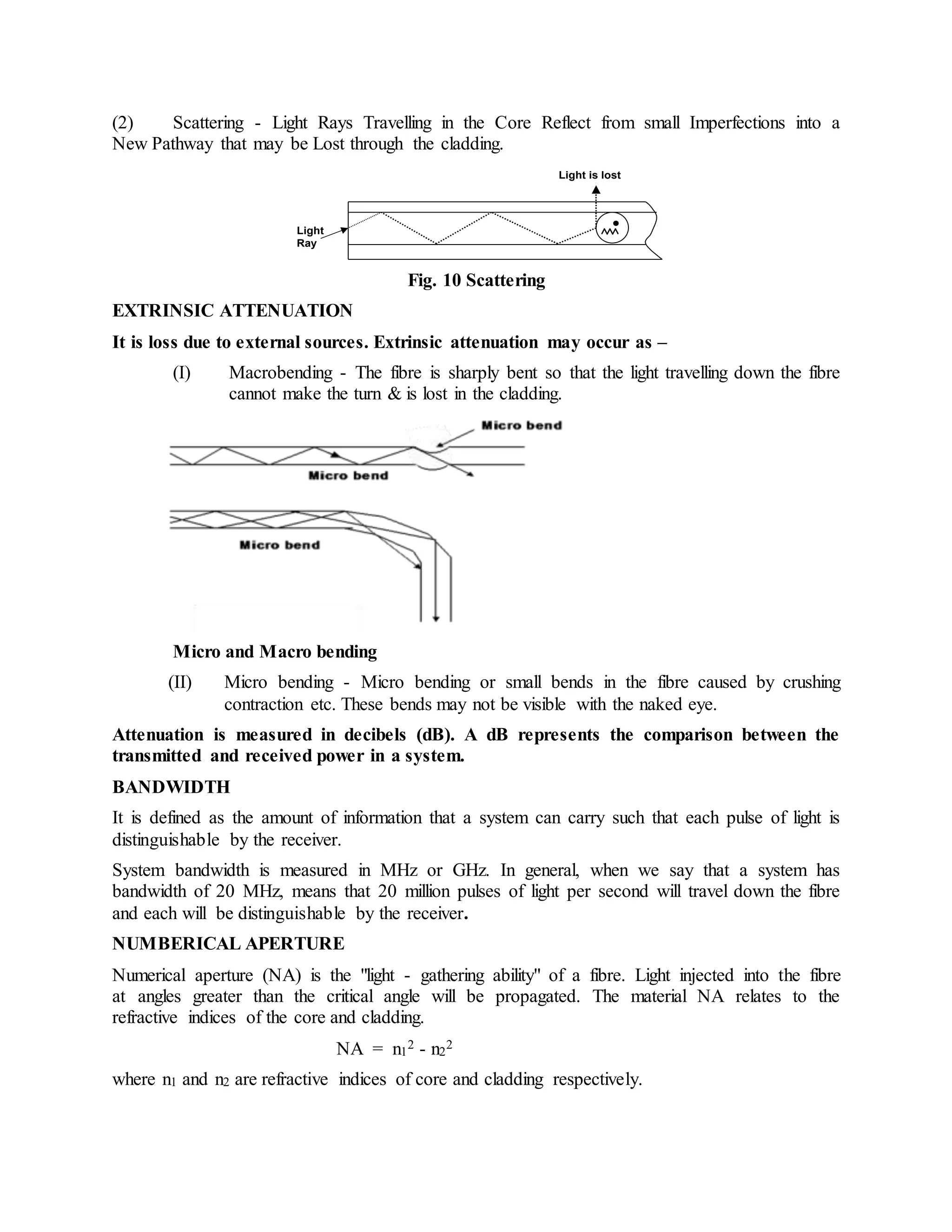(2) Scattering - Light Rays Travelling in the Core Reflect from small Imperfections into a 
New Pathway that may be Lost through the cladding. 
Light 
Ray 
Light is lost 
Fig. 10 Scattering 
EXTRINSIC ATTENUATION 
It is loss due to external sources. Extrinsic attenuation may occur as – 
(I) Macrobending - The fibre is sharply bent so that the light travelling down the fibre 
cannot make the turn & is lost in the cladding. 
Micro and Macro bending 
(II) Micro bending - Micro bending or small bends in the fibre caused by crushing 
contraction etc. These bends may not be visible with the naked eye. 
Attenuation is measured in decibels (dB). A dB represents the comparison between the 
transmitted and received power in a system. 
BANDWIDTH 
It is defined as the amount of information that a system can carry such that each pulse of light is 
distinguishable by the receiver. 
System bandwidth is measured in MHz or GHz. In general, when we say that a system has 
bandwidth of 20 MHz, means that 20 million pulses of light per second will travel down the fibre 
and each will be distinguishable by the receiver. 
NUMBERICAL APERTURE 
Numerical aperture (NA) is the "light - gathering ability" of a fibre. Light injected into the fibre 
at angles greater than the critical angle will be propagated. The material NA relates to the 
refractive indices of the core and cladding. 
NA = n1 
2 - n2 
2 
where n1 and n2 are refractive indices of core and cladding respectively. 
 