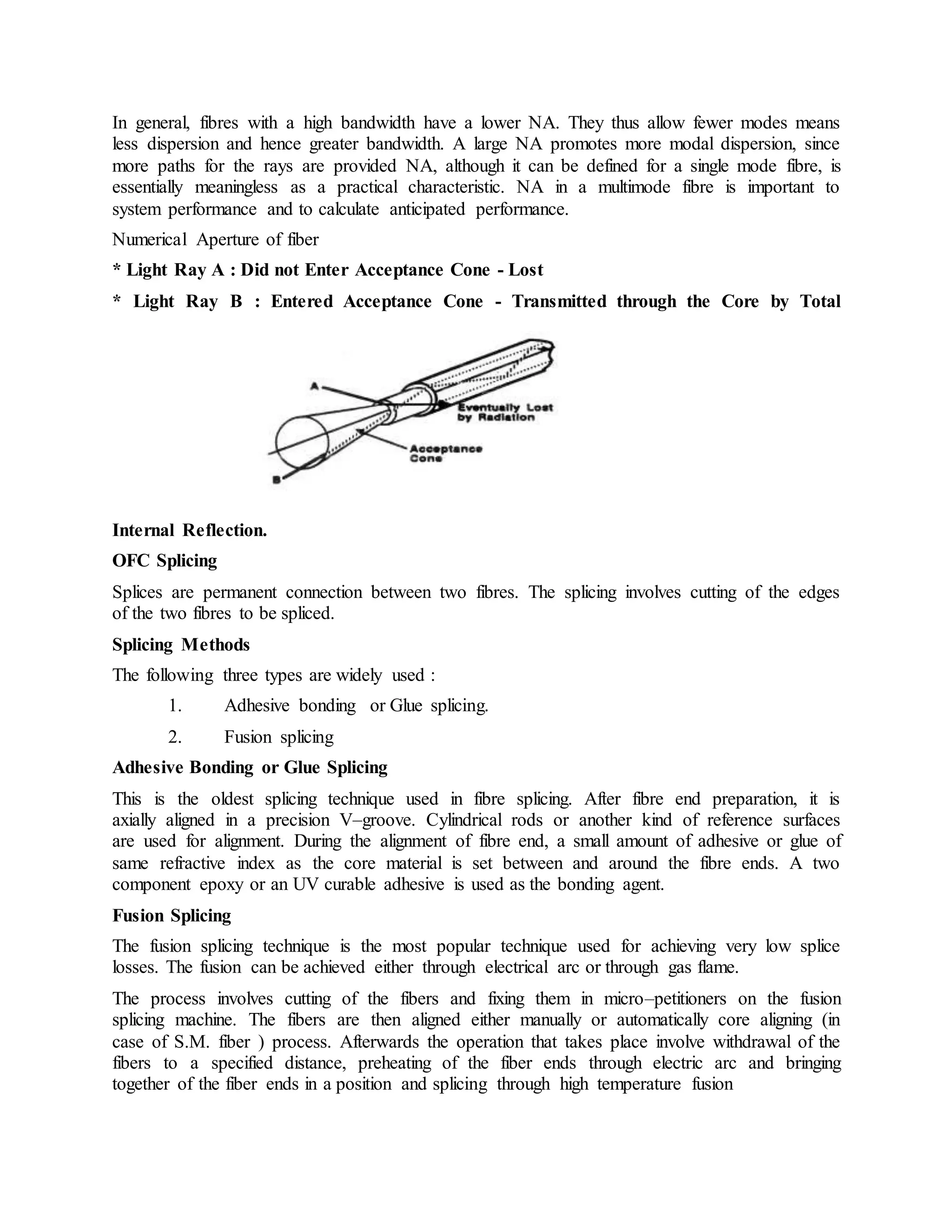 In general, fibres with a high bandwidth have a lower NA. They thus allow fewer modes means 
less dispersion and hence greater bandwidth. A large NA promotes more modal dispersion, since 
more paths for the rays are provided NA, although it can be defined for a single mode fibre, is 
essentially meaningless as a practical characteristic. NA in a multimode fibre is important to 
system performance and to calculate anticipated performance. 
Numerical Aperture of fiber 
* Light Ray A : Did not Enter Acceptance Cone - Lost 
* Light Ray B : Entered Acceptance Cone - Transmitted through the Core by Total 
Internal Reflection. 
OFC Splicing 
Splices are permanent connection between two fibres. The splicing involves cutting of the edges 
of the two fibres to be spliced. 
Splicing Methods 
The following three types are widely used : 
1. Adhesive bonding or Glue splicing. 
2. Fusion splicing 
Adhesive Bonding or Glue Splicing 
This is the oldest splicing technique used in fibre splicing. After fibre end preparation, it is 
axially aligned in a precision V–groove. Cylindrical rods or another kind of reference surfaces 
are used for alignment. During the alignment of fibre end, a small amount of adhesive or glue of 
same refractive index as the core material is set between and around the fibre ends. A two 
component epoxy or an UV curable adhesive is used as the bonding agent. 
Fusion Splicing 
The fusion splicing technique is the most popular technique used for achieving very low splice 
losses. The fusion can be achieved either through electrical arc or through gas flame. 
The process involves cutting of the fibers and fixing them in micro–petitioners on the fusion 
splicing machine. The fibers are then aligned either manually or automatically core aligning (in 
case of S.M. fiber ) process. Afterwards the operation that takes place involve withdrawal of the 
fibers to a specified distance, preheating of the fiber ends through electric arc and bringing 
together of the fiber ends in a position and splicing through high temperature fusion 
 