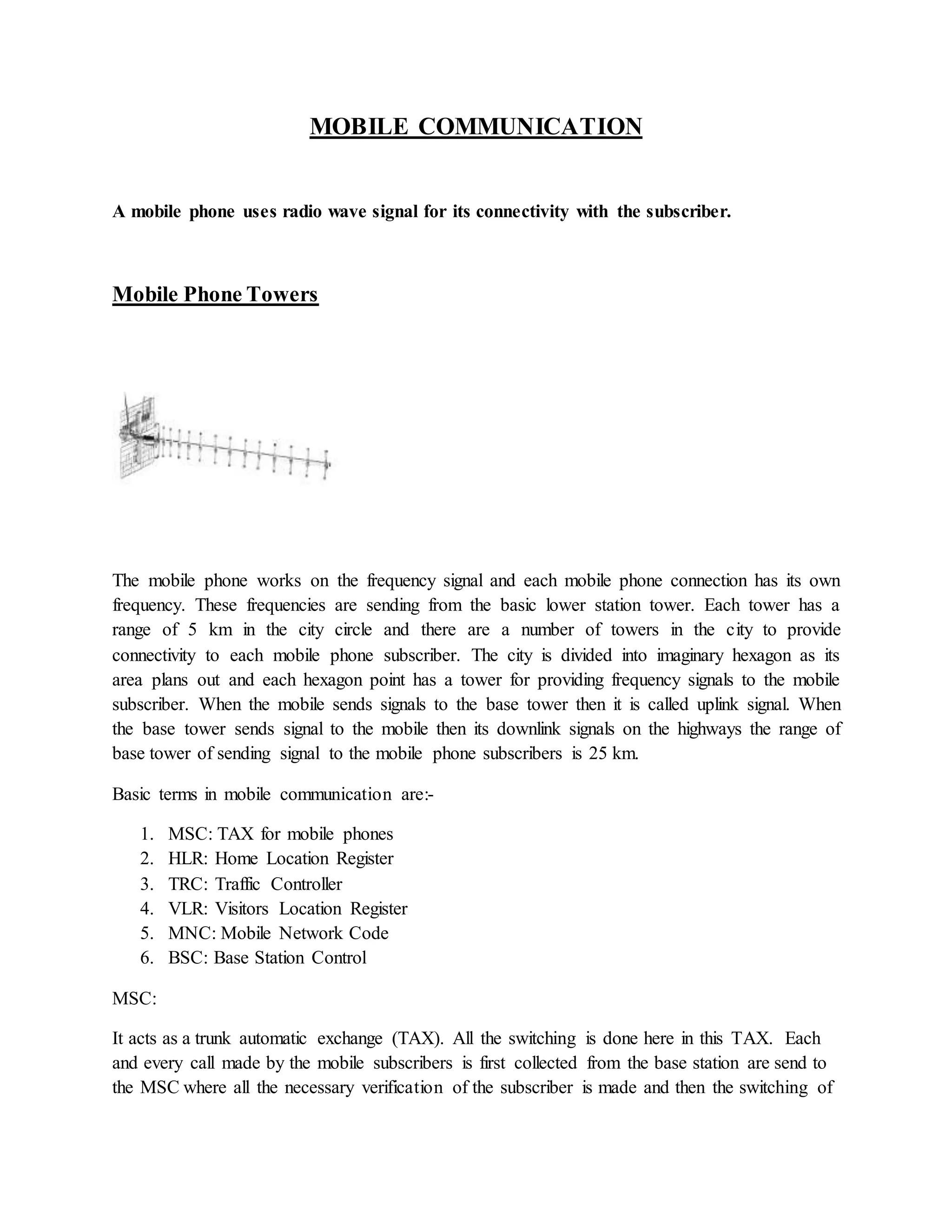 MOBILE COMMUNICATION 
A mobile phone uses radio wave signal for its connectivity with the subscriber. 
Mobile Phone Towers 
The mobile phone works on the frequency signal and each mobile phone connection has its own 
frequency. These frequencies are sending from the basic lower station tower. Each tower has a 
range of 5 km in the city circle and there are a number of towers in the city to provide 
connectivity to each mobile phone subscriber. The city is divided into imaginary hexagon as its 
area plans out and each hexagon point has a tower for providing frequency signals to the mobile 
subscriber. When the mobile sends signals to the base tower then it is called uplink signal. When 
the base tower sends signal to the mobile then its downlink signals on the highways the range of 
base tower of sending signal to the mobile phone subscribers is 25 km. 
Basic terms in mobile communication are:- 
1. MSC: TAX for mobile phones 
2. HLR: Home Location Register 
3. TRC: Traffic Controller 
4. VLR: Visitors Location Register 
5. MNC: Mobile Network Code 
6. BSC: Base Station Control 
MSC: 
It acts as a trunk automatic exchange (TAX). All the switching is done here in this TAX. Each 
and every call made by the mobile subscribers is first collected from the base station are send to 
the MSC where all the necessary verification of the subscriber is made and then the switching of 
 