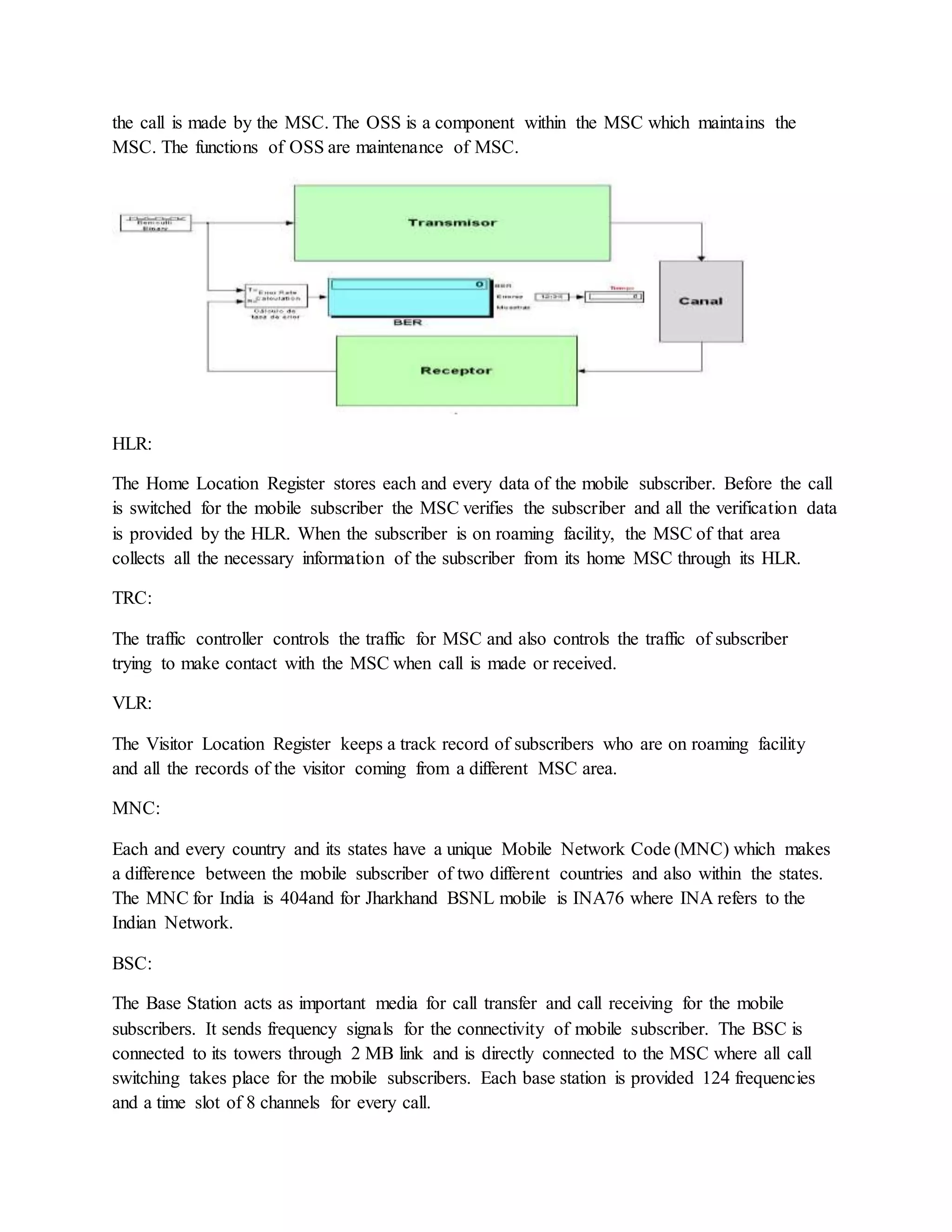 the call is made by the MSC. The OSS is a component within the MSC which maintains the 
MSC. The functions of OSS are maintenance of MSC. 
HLR: 
The Home Location Register stores each and every data of the mobile subscriber. Before the call 
is switched for the mobile subscriber the MSC verifies the subscriber and all the verification data 
is provided by the HLR. When the subscriber is on roaming facility, the MSC of that area 
collects all the necessary information of the subscriber from its home MSC through its HLR. 
TRC: 
The traffic controller controls the traffic for MSC and also controls the traffic of subscriber 
trying to make contact with the MSC when call is made or received. 
VLR: 
The Visitor Location Register keeps a track record of subscribers who are on roaming facility 
and all the records of the visitor coming from a different MSC area. 
MNC: 
Each and every country and its states have a unique Mobile Network Code (MNC) which makes 
a difference between the mobile subscriber of two different countries and also within the states. 
The MNC for India is 404and for Jharkhand BSNL mobile is INA76 where INA refers to the 
Indian Network. 
BSC: 
The Base Station acts as important media for call transfer and call receiving for the mobile 
subscribers. It sends frequency signals for the connectivity of mobile subscriber. The BSC is 
connected to its towers through 2 MB link and is directly connected to the MSC where all call 
switching takes place for the mobile subscribers. Each base station is provided 124 frequencies 
and a time slot of 8 channels for every call. 
 