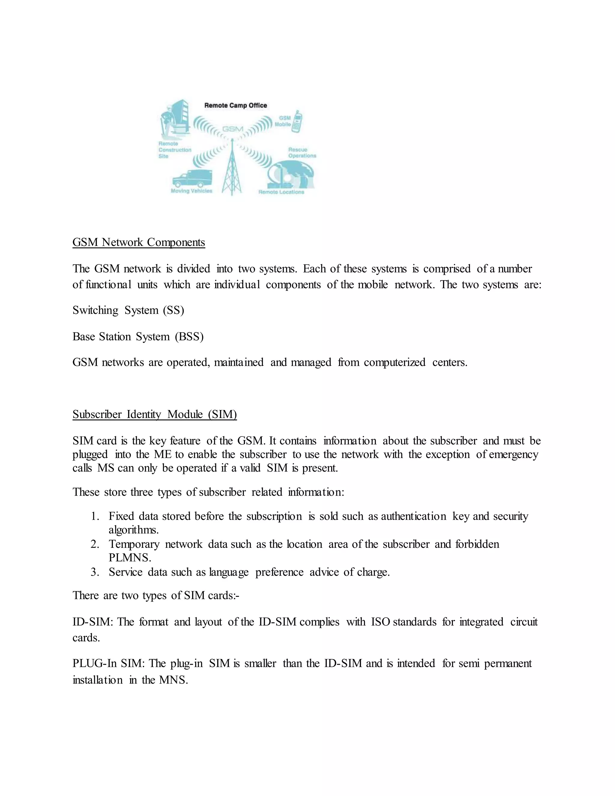 GSM Network Components 
The GSM network is divided into two systems. Each of these systems is comprised of a number 
of functional units which are individual components of the mobile network. The two systems are: 
Switching System (SS) 
Base Station System (BSS) 
GSM networks are operated, maintained and managed from computerized centers. 
Subscriber Identity Module (SIM) 
SIM card is the key feature of the GSM. It contains information about the subscriber and must be 
plugged into the ME to enable the subscriber to use the network with the exception of emergency 
calls MS can only be operated if a valid SIM is present. 
These store three types of subscriber related information: 
1. Fixed data stored before the subscription is sold such as authentication key and security 
algorithms. 
2. Temporary network data such as the location area of the subscriber and forbidden 
PLMNS. 
3. Service data such as language preference advice of charge. 
There are two types of SIM cards:- 
ID-SIM: The format and layout of the ID-SIM complies with ISO standards for integrated circuit 
cards. 
PLUG-In SIM: The plug-in SIM is smaller than the ID-SIM and is intended for semi permanent 
installation in the MNS. 
 