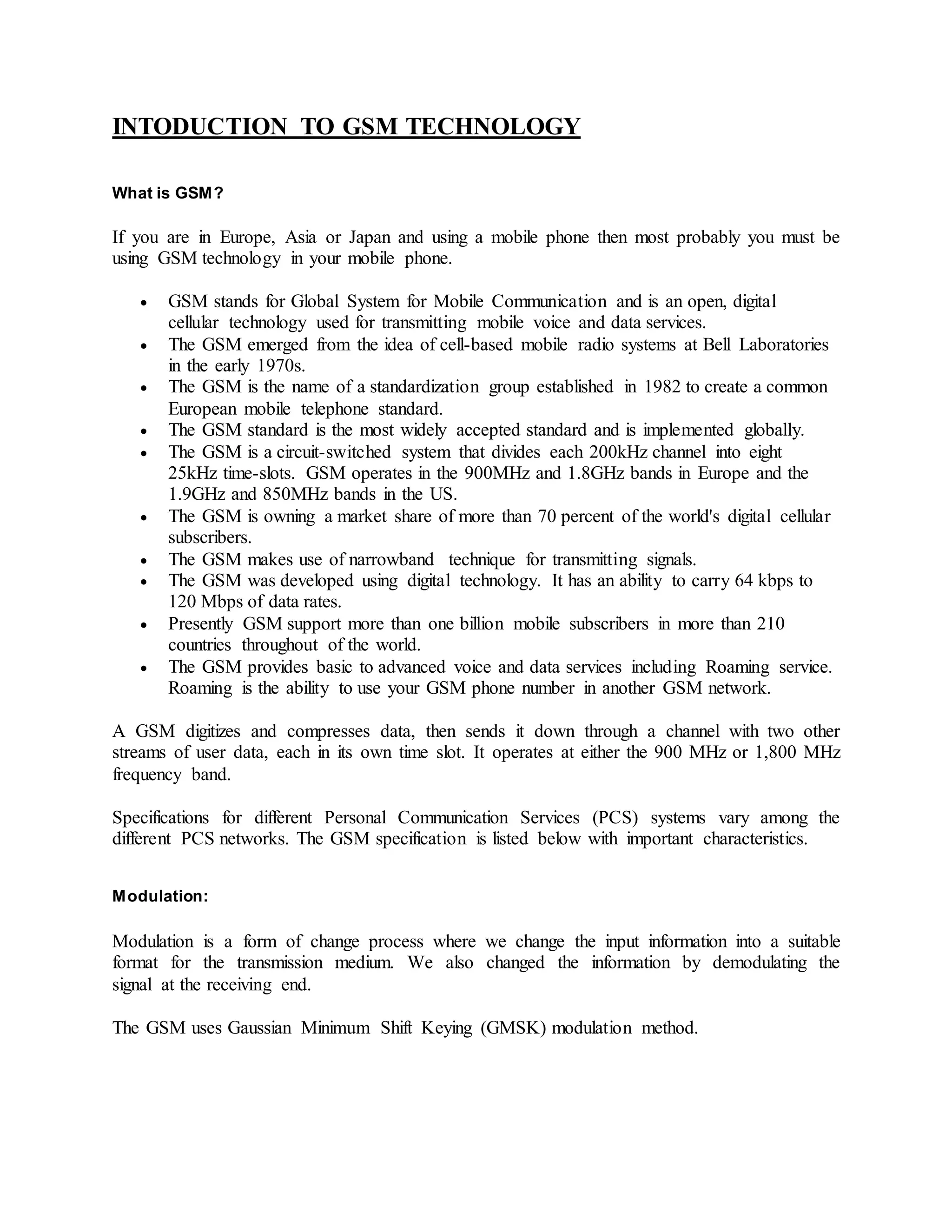 INTODUCTION TO GSM TECHNOLOGY 
What is GSM? 
If you are in Europe, Asia or Japan and using a mobile phone then most probably you must be 
using GSM technology in your mobile phone. 
 GSM stands for Global System for Mobile Communication and is an open, digital 
cellular technology used for transmitting mobile voice and data services. 
 The GSM emerged from the idea of cell-based mobile radio systems at Bell Laboratories 
in the early 1970s. 
 The GSM is the name of a standardization group established in 1982 to create a common 
European mobile telephone standard. 
 The GSM standard is the most widely accepted standard and is implemented globally. 
 The GSM is a circuit-switched system that divides each 200kHz channel into eight 
25kHz time-slots. GSM operates in the 900MHz and 1.8GHz bands in Europe and the 
1.9GHz and 850MHz bands in the US. 
 The GSM is owning a market share of more than 70 percent of the world's digital cellular 
subscribers. 
 The GSM makes use of narrowband technique for transmitting signals. 
 The GSM was developed using digital technology. It has an ability to carry 64 kbps to 
120 Mbps of data rates. 
 Presently GSM support more than one billion mobile subscribers in more than 210 
countries throughout of the world. 
 The GSM provides basic to advanced voice and data services including Roaming service. 
Roaming is the ability to use your GSM phone number in another GSM network. 
A GSM digitizes and compresses data, then sends it down through a channel with two other 
streams of user data, each in its own time slot. It operates at either the 900 MHz or 1,800 MHz 
frequency band. 
Specifications for different Personal Communication Services (PCS) systems vary among the 
different PCS networks. The GSM specification is listed below with important characteristics. 
Modulation: 
Modulation is a form of change process where we change the input information into a suitable 
format for the transmission medium. We also changed the information by demodulating the 
signal at the receiving end. 
The GSM uses Gaussian Minimum Shift Keying (GMSK) modulation method. 
 