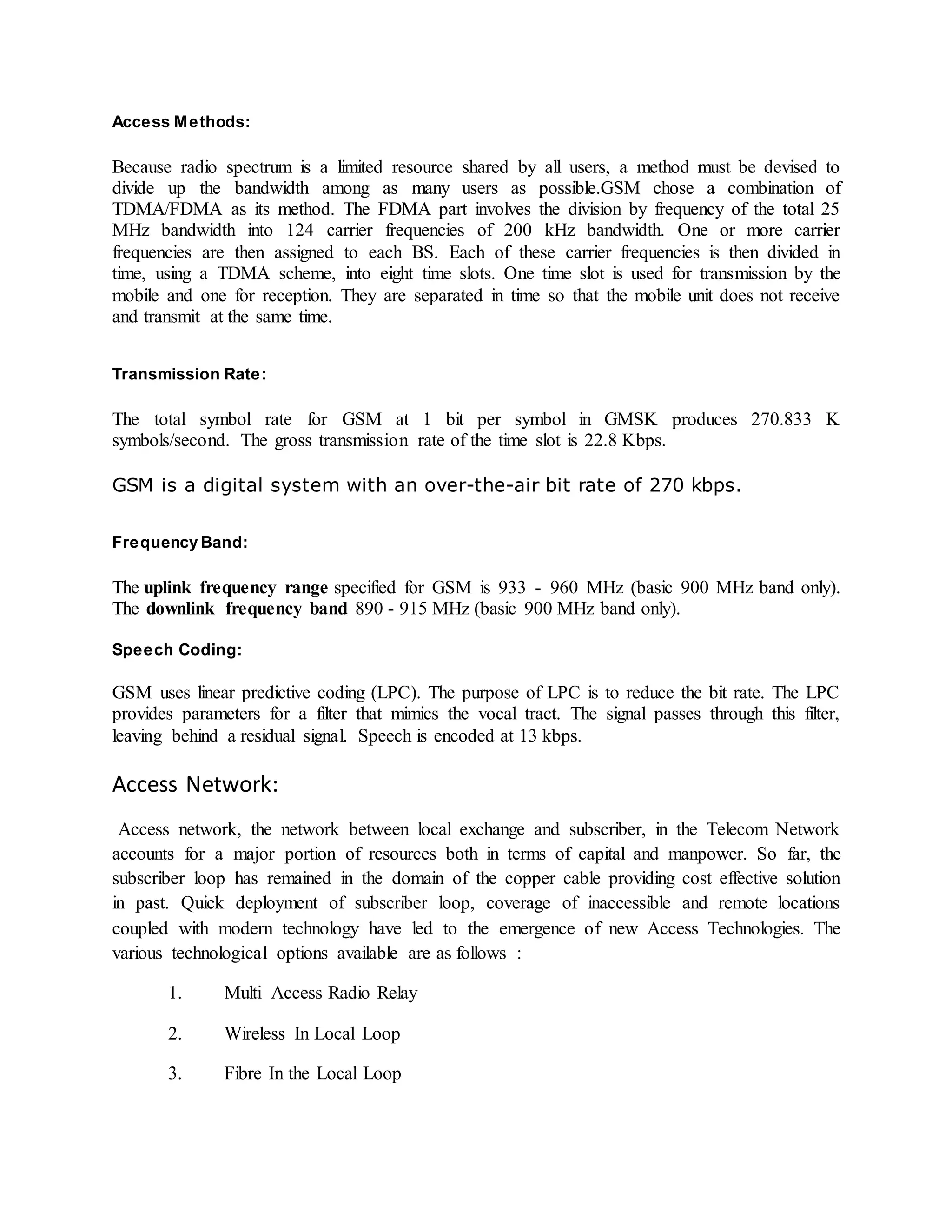 Access Methods: 
Because radio spectrum is a limited resource shared by all users, a method must be devised to 
divide up the bandwidth among as many users as possible.GSM chose a combination of 
TDMA/FDMA as its method. The FDMA part involves the division by frequency of the total 25 
MHz bandwidth into 124 carrier frequencies of 200 kHz bandwidth. One or more carrier 
frequencies are then assigned to each BS. Each of these carrier frequencies is then divided in 
time, using a TDMA scheme, into eight time slots. One time slot is used for transmission by the 
mobile and one for reception. They are separated in time so that the mobile unit does not receive 
and transmit at the same time. 
Transmission Rate: 
The total symbol rate for GSM at 1 bit per symbol in GMSK produces 270.833 K 
symbols/second. The gross transmission rate of the time slot is 22.8 Kbps. 
GSM is a digital system with an over-the-air bit rate of 270 kbps. 
Frequency Band: 
The uplink frequency range specified for GSM is 933 - 960 MHz (basic 900 MHz band only). 
The downlink frequency band 890 - 915 MHz (basic 900 MHz band only). 
Speech Coding: 
GSM uses linear predictive coding (LPC). The purpose of LPC is to reduce the bit rate. The LPC 
provides parameters for a filter that mimics the vocal tract. The signal passes through this filter, 
leaving behind a residual signal. Speech is encoded at 13 kbps. 
Access Network: 
Access network, the network between local exchange and subscriber, in the Telecom Network 
accounts for a major portion of resources both in terms of capital and manpower. So far, the 
subscriber loop has remained in the domain of the copper cable providing cost effective solution 
in past. Quick deployment of subscriber loop, coverage of inaccessible and remote locations 
coupled with modern technology have led to the emergence of new Access Technologies. The 
various technological options available are as follows : 
1. Multi Access Radio Relay 
2. Wireless In Local Loop 
3. Fibre In the Local Loop 
 