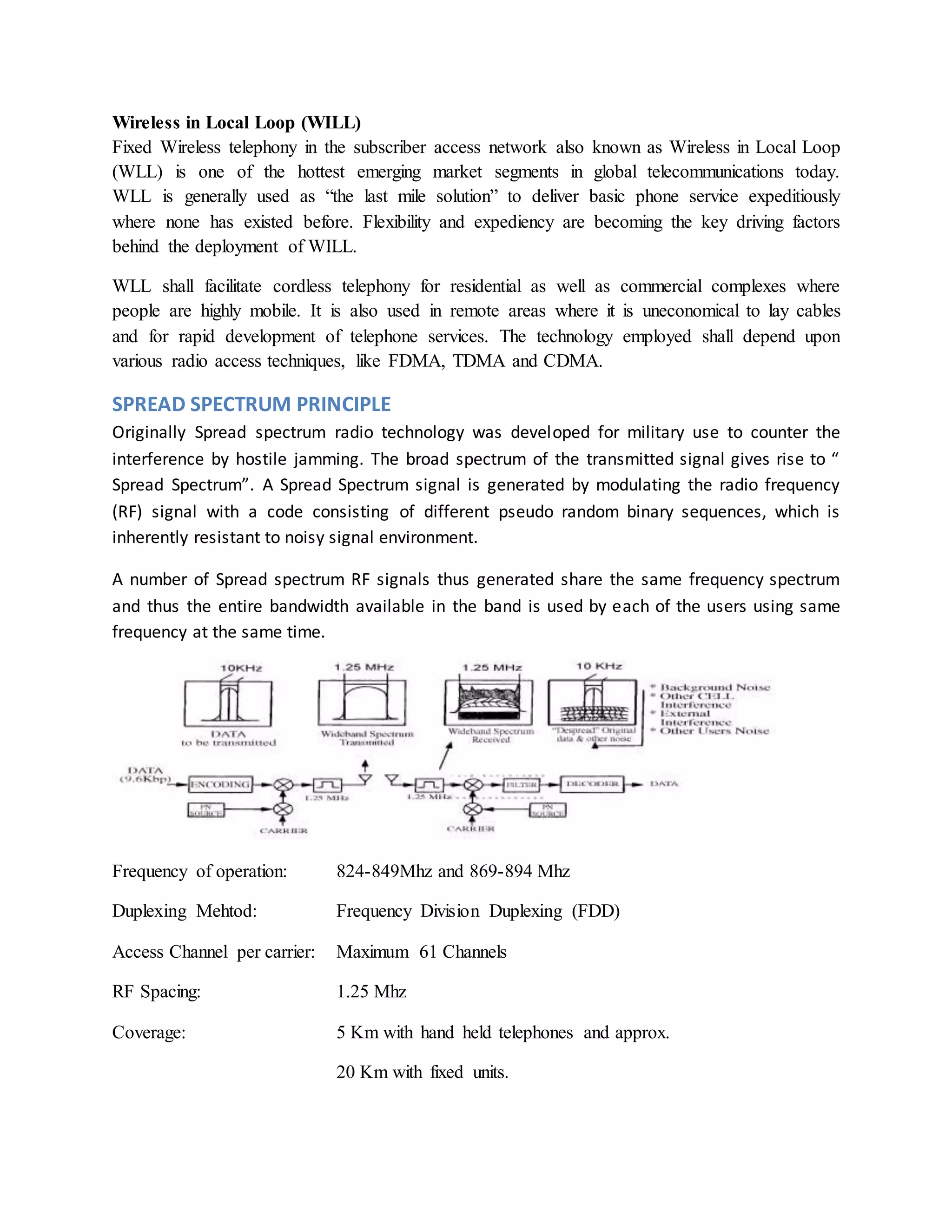 Wireless in Local Loop (WILL) 
Fixed Wireless telephony in the subscriber access network also known as Wireless in Local Loop 
(WLL) is one of the hottest emerging market segments in global telecommunications today. 
WLL is generally used as “the last mile solution” to deliver basic phone service expeditiously 
where none has existed before. Flexibility and expediency are becoming the key driving factors 
behind the deployment of WILL. 
WLL shall facilitate cordless telephony for residential as well as commercial complexes where 
people are highly mobile. It is also used in remote areas where it is uneconomical to lay cables 
and for rapid development of telephone services. The technology employed shall depend upon 
various radio access techniques, like FDMA, TDMA and CDMA. 
SPREAD SPECTRUM PRINCIPLE 
Originally Spread spectrum radio technology was developed for military use to counter the 
interference by hostile jamming. The broad spectrum of the transmitted signal gives rise to “ 
Spread Spectrum”. A Spread Spectrum signal is generated by modulating the radio frequency 
(RF) signal with a code consisting of different pseudo random binary sequences, which is 
inherently resistant to noisy signal environment. 
A number of Spread spectrum RF signals thus generated share the same frequency spectrum 
and thus the entire bandwidth available in the band is used by each of the users using same 
frequency at the same time. 
Frequency of operation: 824-849Mhz and 869-894 Mhz 
Duplexing Mehtod: Frequency Division Duplexing (FDD) 
Access Channel per carrier: Maximum 61 Channels 
RF Spacing: 1.25 Mhz 
Coverage: 5 Km with hand held telephones and approx. 
20 Km with fixed units. 
 