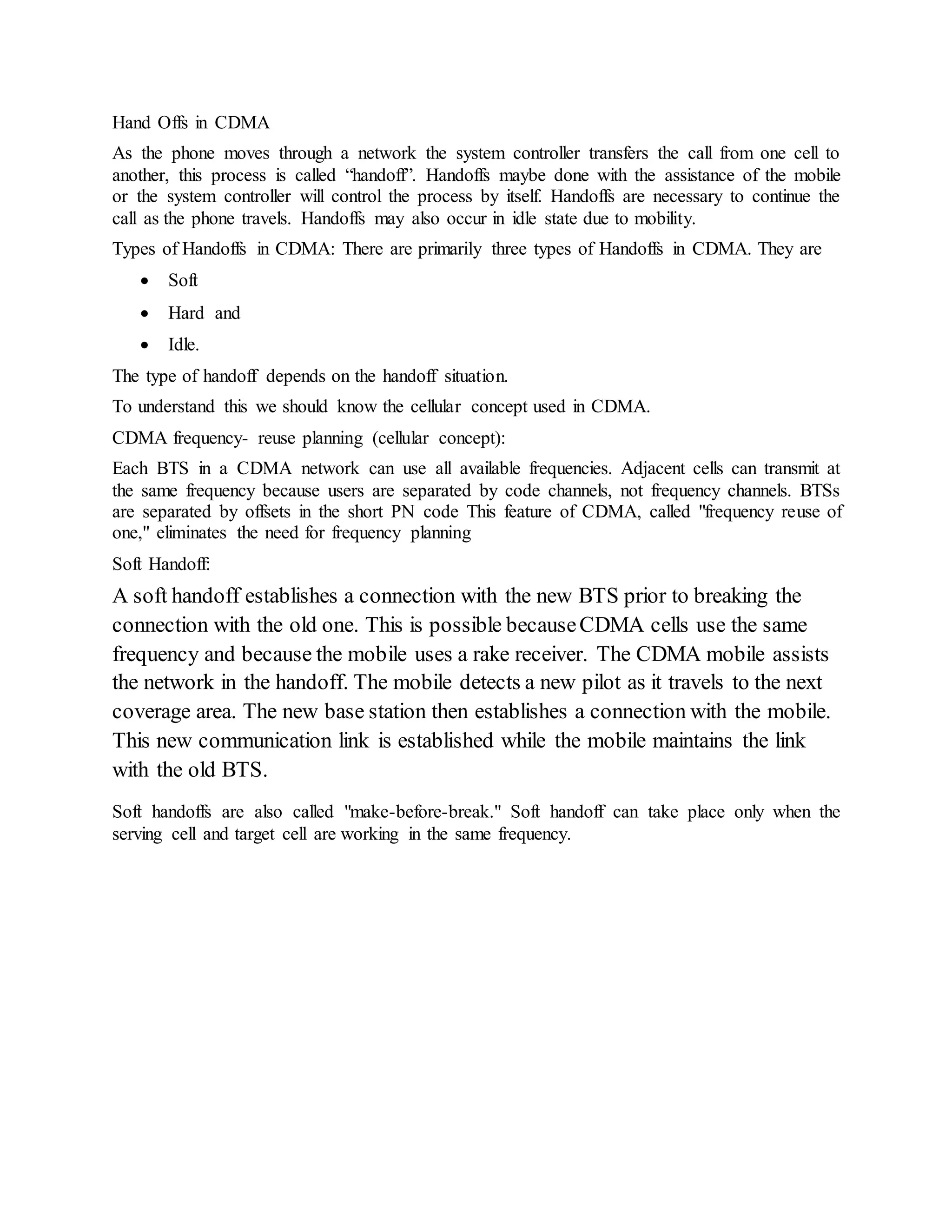 Hand Offs in CDMA 
As the phone moves through a network the system controller transfers the call from one cell to 
another, this process is called “handoff”. Handoffs maybe done with the assistance of the mobile 
or the system controller will control the process by itself. Handoffs are necessary to continue the 
call as the phone travels. Handoffs may also occur in idle state due to mobility. 
Types of Handoffs in CDMA: There are primarily three types of Handoffs in CDMA. They are 
 Soft 
 Hard and 
 Idle. 
The type of handoff depends on the handoff situation. 
To understand this we should know the cellular concept used in CDMA. 
CDMA frequency- reuse planning (cellular concept): 
Each BTS in a CDMA network can use all available frequencies. Adjacent cells can transmit at 
the same frequency because users are separated by code channels, not frequency channels. BTSs 
are separated by offsets in the short PN code This feature of CDMA, called "frequency reuse of 
one," eliminates the need for frequency planning 
Soft Handoff: 
A soft handoff establishes a connection with the new BTS prior to breaking the 
connection with the old one. This is possible because CDMA cells use the same 
frequency and because the mobile uses a rake receiver. The CDMA mobile assists 
the network in the handoff. The mobile detects a new pilot as it travels to the next 
coverage area. The new base station then establishes a connection with the mobile. 
This new communication link is established while the mobile maintains the link 
with the old BTS. 
Soft handoffs are also called "make-before-break." Soft handoff can take place only when the 
serving cell and target cell are working in the same frequency. 
 