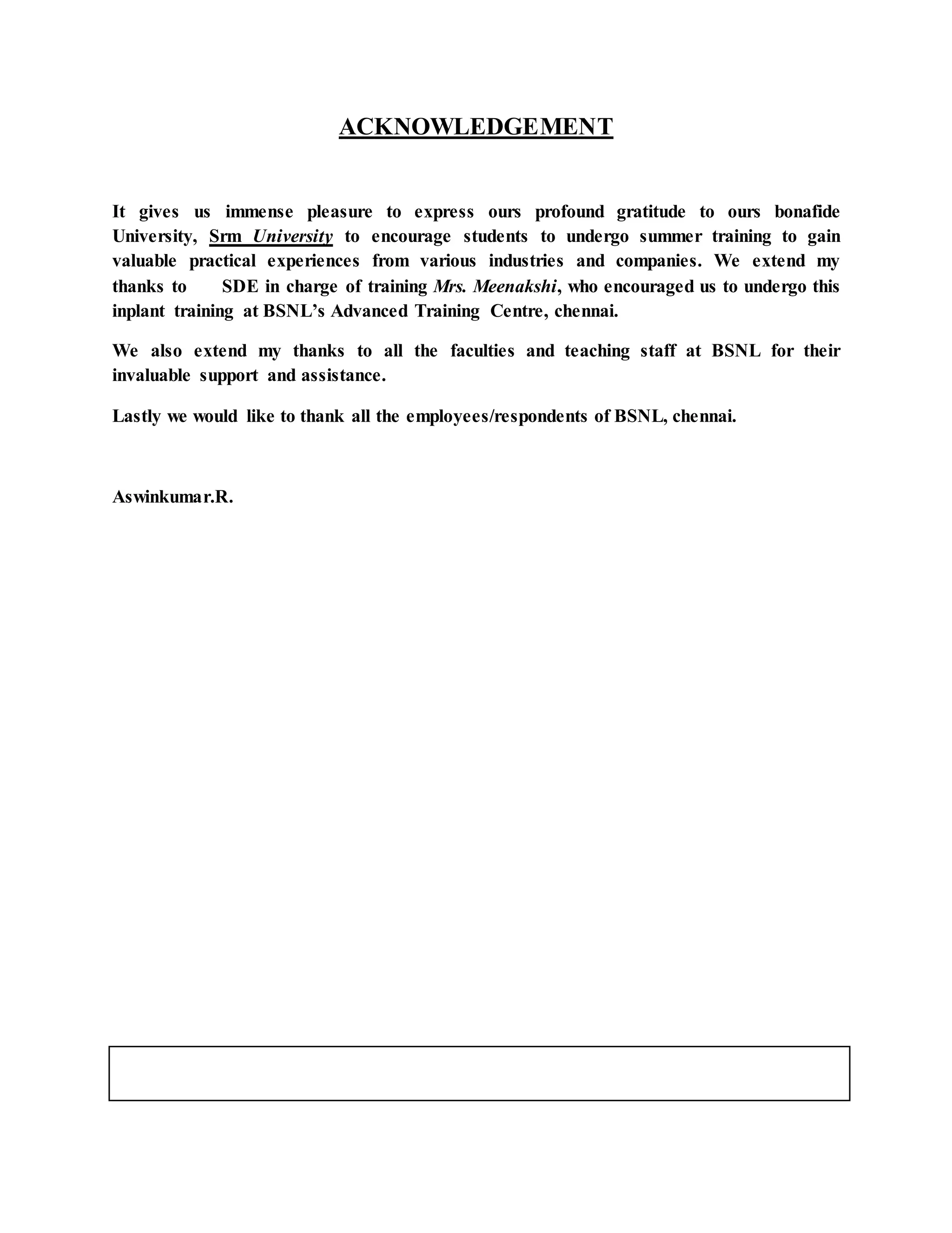 ACKNOWLEDGEMENT 
It gives us immense pleasure to express ours profound gratitude to ours bonafide 
University, Srm University to encourage students to undergo summer training to gain 
valuable practical experiences from various industries and companies. We extend my 
thanks to SDE in charge of training Mrs. Meenakshi, who encouraged us to undergo this 
inplant training at BSNL’s Advanced Training Centre, chennai. 
We also extend my thanks to all the faculties and teaching staff at BSNL for their 
invaluable support and assistance. 
Lastly we would like to thank all the employees/respondents of BSNL, chennai. 
Aswinkumar.R. 
 