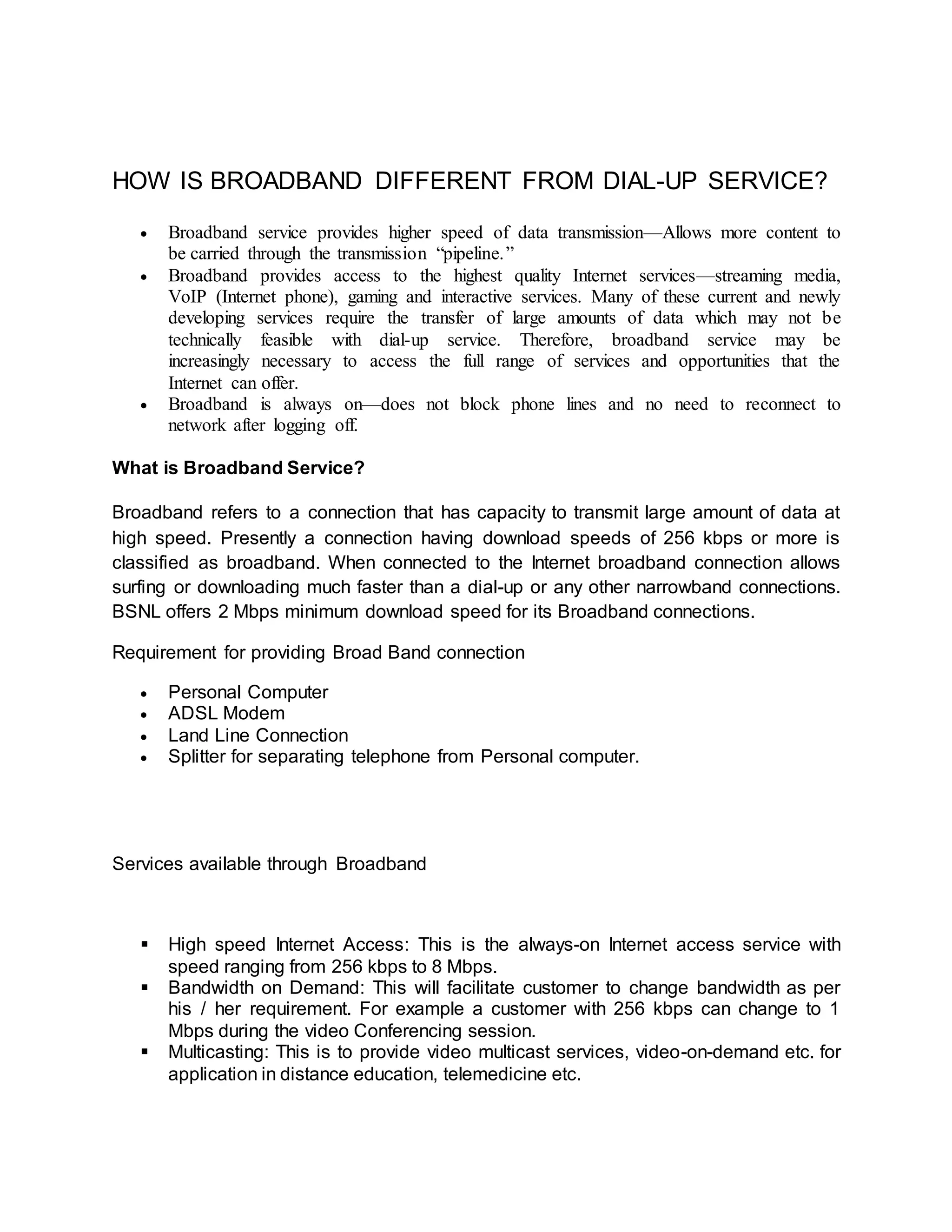 HOW IS BROADBAND DIFFERENT FROM DIAL-UP SERVICE? 
 Broadband service provides higher speed of data transmission—Allows more content to 
be carried through the transmission “pipeline. ” 
 Broadband provides access to the highest quality Internet services—streaming media, 
VoIP (Internet phone), gaming and interactive services. Many of these current and newly 
developing services require the transfer of large amounts of data which may not be 
technically feasible with dial-up service. Therefore, broadband service may be 
increasingly necessary to access the full range of services and opportunities that the 
Internet can offer. 
 Broadband is always on—does not block phone lines and no need to reconnect to 
network after logging off. 
What is Broadband Service? 
Broadband refers to a connection that has capacity to transmit large amount of data at 
high speed. Presently a connection having download speeds of 256 kbps or more is 
classified as broadband. When connected to the Internet broadband connection allows 
surfing or downloading much faster than a dial-up or any other narrowband connections. 
BSNL offers 2 Mbps minimum download speed for its Broadband connections. 
Requirement for providing Broad Band connection 
 Personal Computer 
 ADSL Modem 
 Land Line Connection 
 Splitter for separating telephone from Personal computer. 
Services available through Broadband 
 High speed Internet Access: This is the always-on Internet access service with 
speed ranging from 256 kbps to 8 Mbps. 
 Bandwidth on Demand: This will facilitate customer to change bandwidth as per 
his / her requirement. For example a customer with 256 kbps can change to 1 
Mbps during the video Conferencing session. 
 Multicasting: This is to provide video multicast services, video-on-demand etc. for 
application in distance education, telemedicine etc. 
 