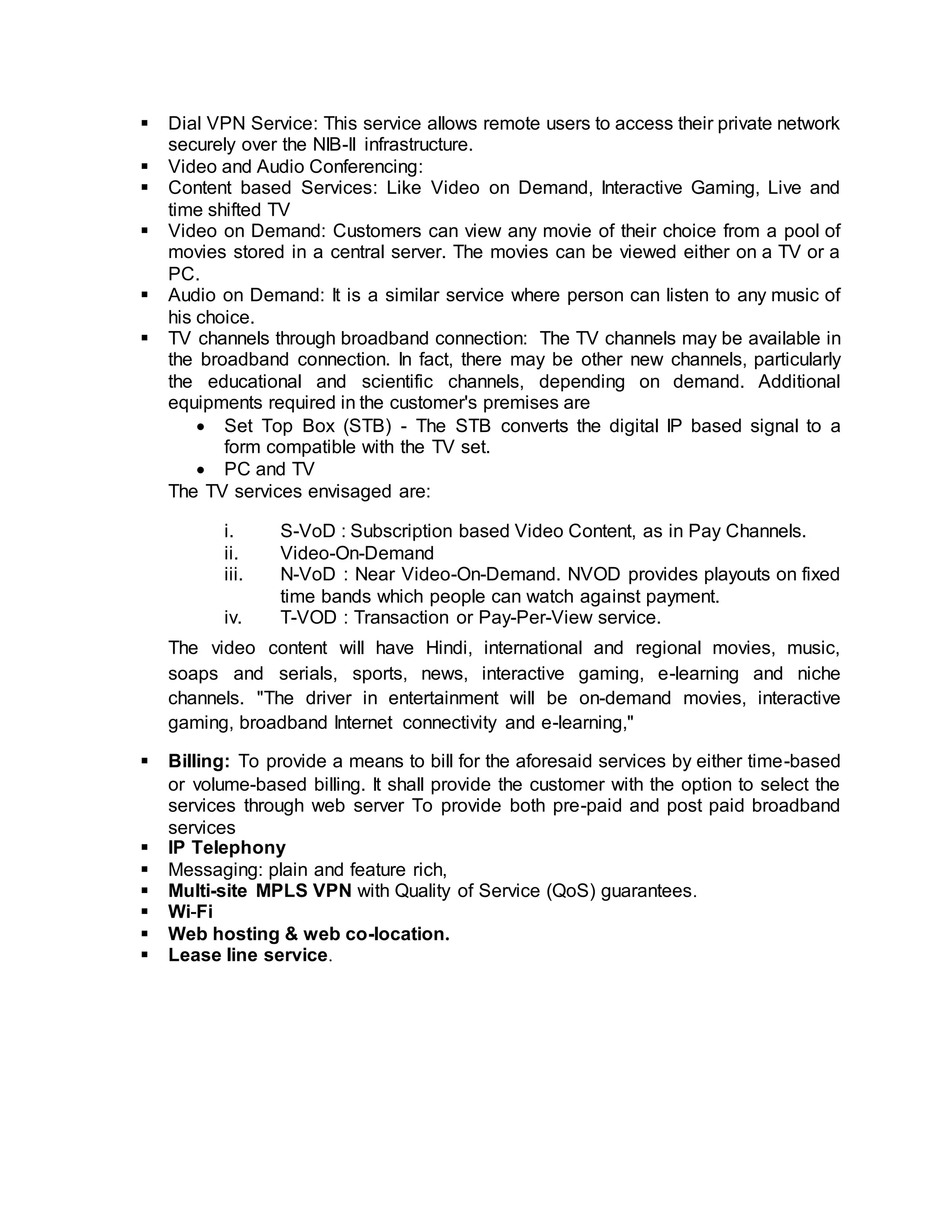  Dial VPN Service: This service allows remote users to access their private network 
securely over the NIB-II infrastructure. 
 Video and Audio Conferencing: 
 Content based Services: Like Video on Demand, Interactive Gaming, Live and 
time shifted TV 
 Video on Demand: Customers can view any movie of their choice from a pool of 
movies stored in a central server. The movies can be viewed either on a TV or a 
PC. 
 Audio on Demand: It is a similar service where person can listen to any music of 
his choice. 
 TV channels through broadband connection: The TV channels may be available in 
the broadband connection. In fact, there may be other new channels, particularly 
the educational and scientific channels, depending on demand. Additional 
equipments required in the customer's premises are 
 Set Top Box (STB) - The STB converts the digital IP based signal to a 
form compatible with the TV set. 
 PC and TV 
The TV services envisaged are: 
i. S-VoD : Subscription based Video Content, as in Pay Channels. 
ii. Video-On-Demand 
iii. N-VoD : Near Video-On-Demand. NVOD provides playouts on fixed 
time bands which people can watch against payment. 
iv. T-VOD : Transaction or Pay-Per-View service. 
The video content will have Hindi, international and regional movies, music, 
soaps and serials, sports, news, interactive gaming, e-learning and niche 
channels. "The driver in entertainment will be on-demand movies, interactive 
gaming, broadband Internet connectivity and e-learning," 
 Billing: To provide a means to bill for the aforesaid services by either time-based 
or volume-based billing. It shall provide the customer with the option to select the 
services through web server To provide both pre-paid and post paid broadband 
services 
 IP Telephony 
 Messaging: plain and feature rich, 
 Multi-site MPLS VPN with Quality of Service (QoS) guarantees. 
 Wi-Fi 
 Web hosting & web co-location. 
 Lease line service. 
 