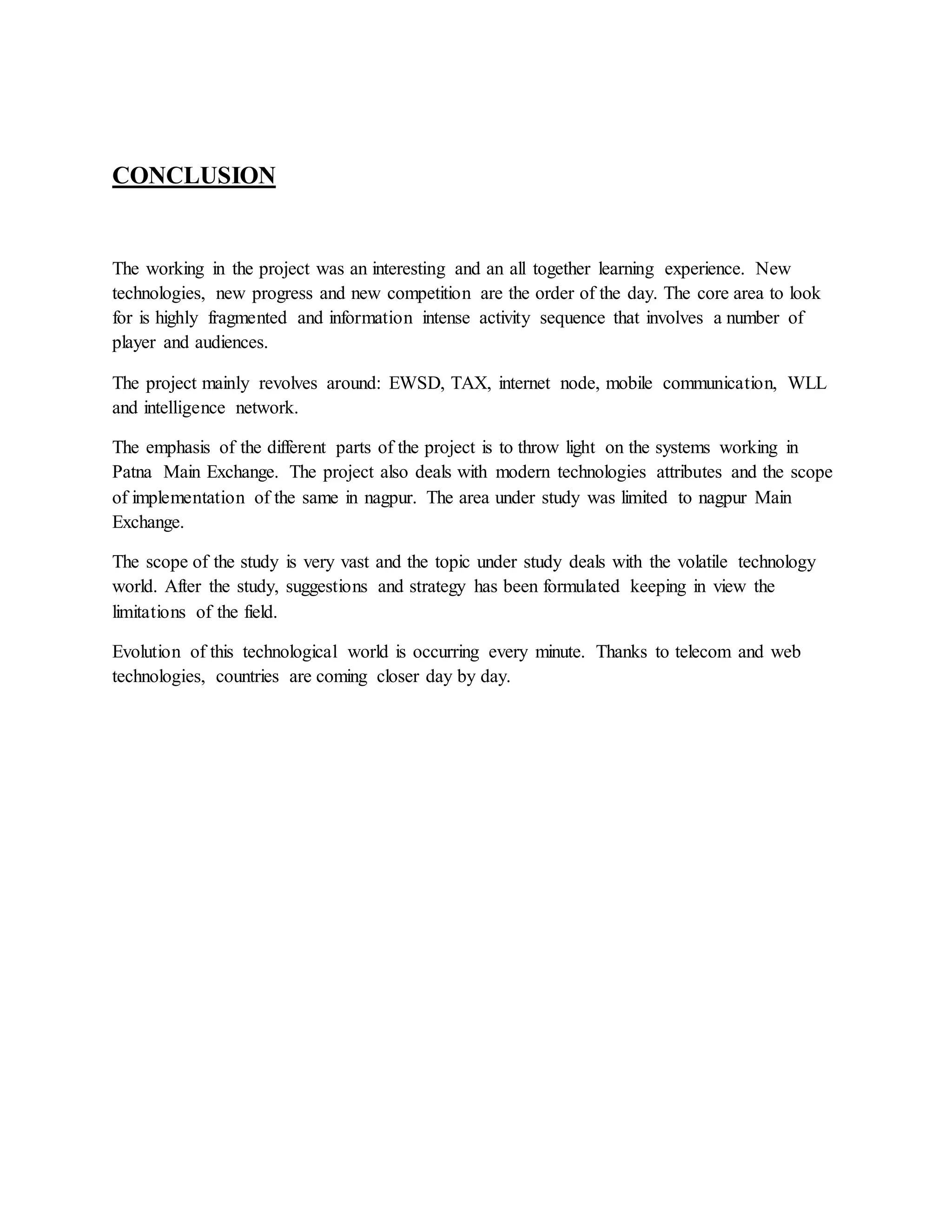 CONCLUSION 
The working in the project was an interesting and an all together learning experience. New 
technologies, new progress and new competition are the order of the day. The core area to look 
for is highly fragmented and information intense activity sequence that involves a number of 
player and audiences. 
The project mainly revolves around: EWSD, TAX, internet node, mobile communication, WLL 
and intelligence network. 
The emphasis of the different parts of the project is to throw light on the systems working in 
Patna Main Exchange. The project also deals with modern technologies attributes and the scope 
of implementation of the same in nagpur. The area under study was limited to nagpur Main 
Exchange. 
The scope of the study is very vast and the topic under study deals with the volatile technology 
world. After the study, suggestions and strategy has been formulated keeping in view the 
limitations of the field. 
Evolution of this technological world is occurring every minute. Thanks to telecom and web 
technologies, countries are coming closer day by day. 
 