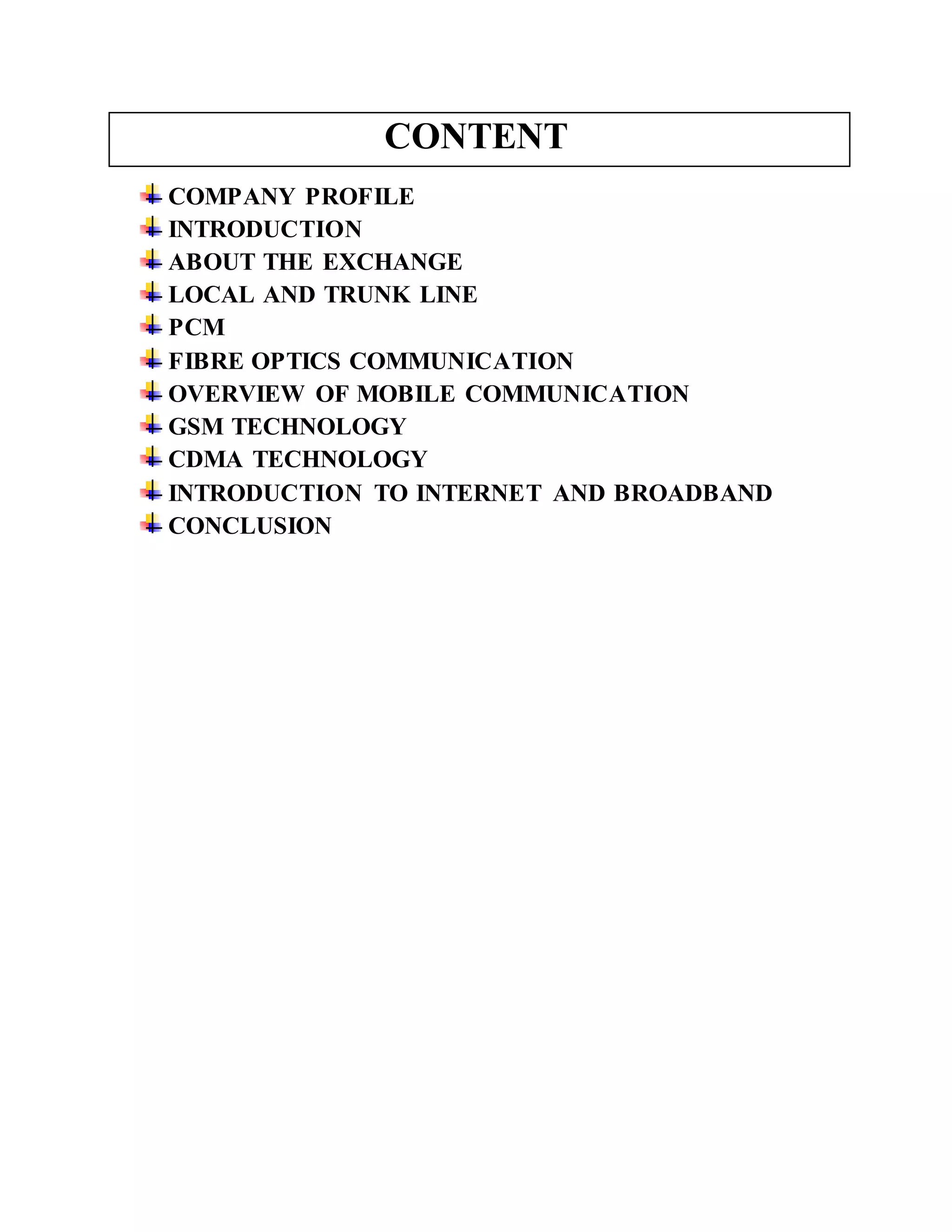 CONTENT 
COMPANY PROFILE 
INTRODUCTION 
ABOUT THE EXCHANGE 
LOCAL AND TRUNK LINE 
PCM 
FIBRE OPTICS COMMUNICATION 
OVERVIEW OF MOBILE COMMUNICATION 
GSM TECHNOLOGY 
CDMA TECHNOLOGY 
INTRODUCTION TO INTERNET AND BROADBAND 
CONCLUSION 
 