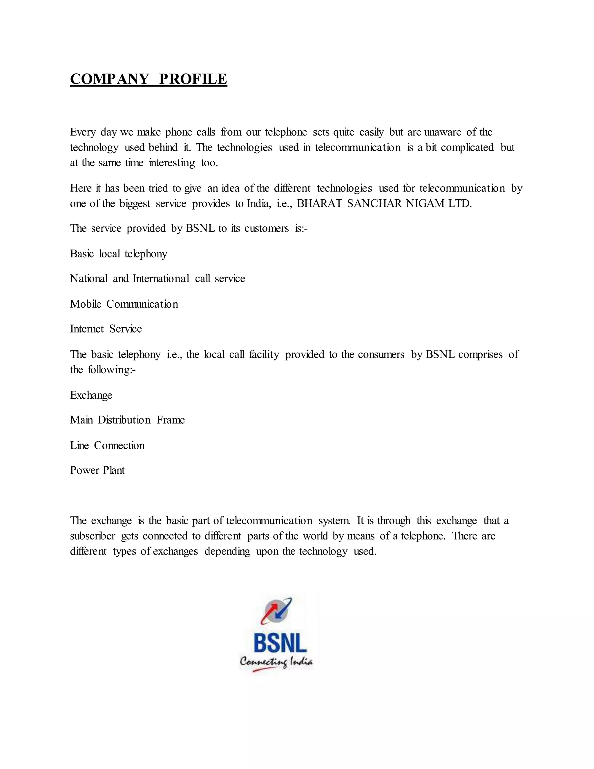 COMPANY PROFILE 
Every day we make phone calls from our telephone sets quite easily but are unaware of the 
technology used behind it. The technologies used in telecommunication is a bit complicated but 
at the same time interesting too. 
Here it has been tried to give an idea of the different technologies used for telecommunication by 
one of the biggest service provides to India, i.e., BHARAT SANCHAR NIGAM LTD. 
The service provided by BSNL to its customers is:- 
Basic local telephony 
National and International call service 
Mobile Communication 
Internet Service 
The basic telephony i.e., the local call facility provided to the consumers by BSNL comprises of 
the following:- 
Exchange 
Main Distribution Frame 
Line Connection 
Power Plant 
The exchange is the basic part of telecommunication system. It is through this exchange that a 
subscriber gets connected to different parts of the world by means of a telephone. There are 
different types of exchanges depending upon the technology used. 
 