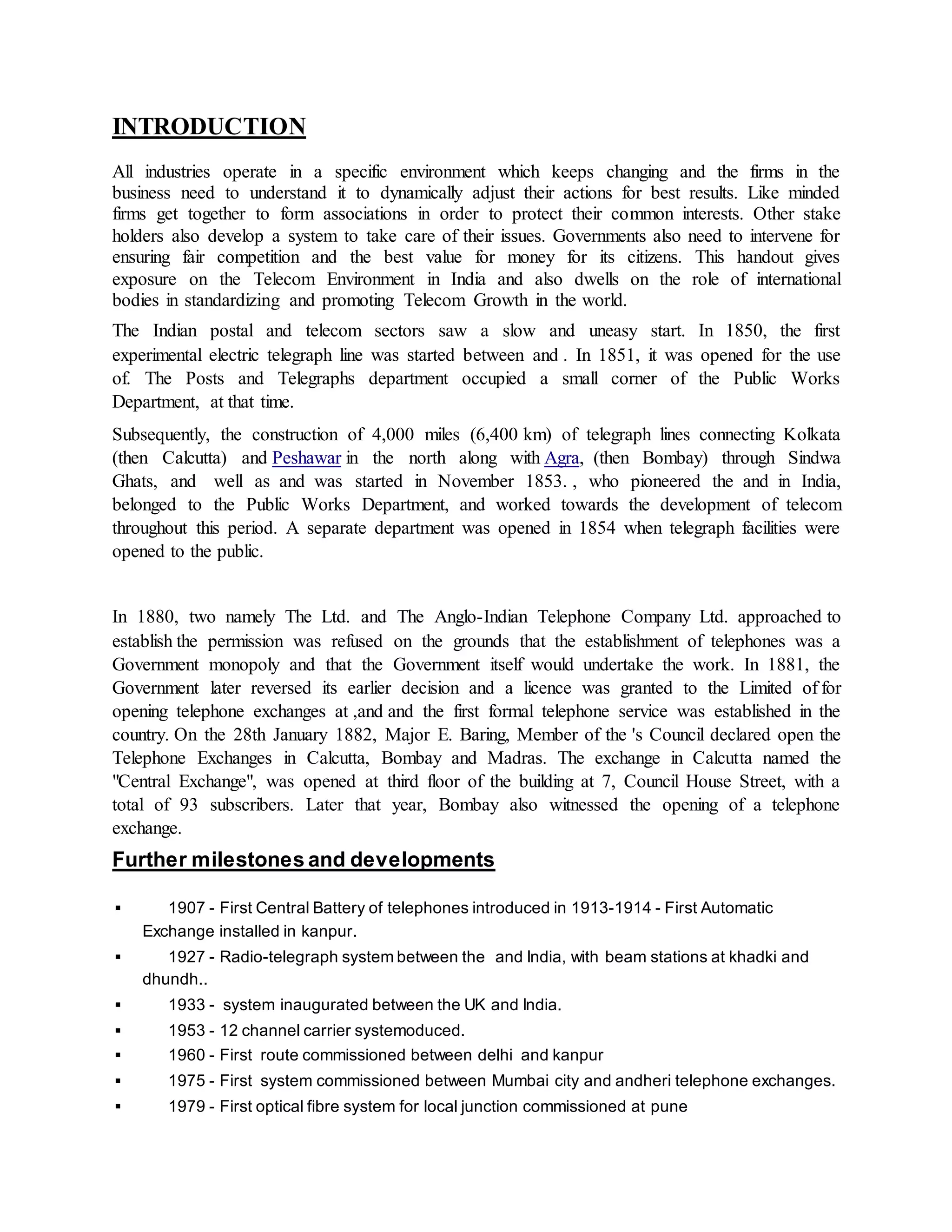 INTRODUCTION 
All industries operate in a specific environment which keeps changing and the firms in the 
business need to understand it to dynamically adjust their actions for best results. Like minded 
firms get together to form associations in order to protect their common interests. Other stake 
holders also develop a system to take care of their issues. Governments also need to intervene for 
ensuring fair competition and the best value for money for its citizens. This handout gives 
exposure on the Telecom Environment in India and also dwells on the role of international 
bodies in standardizing and promoting Telecom Growth in the world. 
The Indian postal and telecom sectors saw a slow and uneasy start. In 1850, the first 
experimental electric telegraph line was started between and . In 1851, it was opened for the use 
of. The Posts and Telegraphs department occupied a small corner of the Public Works 
Department, at that time. 
Subsequently, the construction of 4,000 miles (6,400 km) of telegraph lines connecting Kolkata 
(then Calcutta) and Peshawar in the north along with Agra, (then Bombay) through Sindwa 
Ghats, and well as and was started in November 1853. , who pioneered the and in India, 
belonged to the Public Works Department, and worked towards the development of telecom 
throughout this period. A separate department was opened in 1854 when telegraph facilities were 
opened to the public. 
In 1880, two namely The Ltd. and The Anglo-Indian Telephone Company Ltd. approached to 
establish the permission was refused on the grounds that the establishment of telephones was a 
Government monopoly and that the Government itself would undertake the work. In 1881, the 
Government later reversed its earlier decision and a licence was granted to the Limited of for 
opening telephone exchanges at ,and and the first formal telephone service was established in the 
country. On the 28th January 1882, Major E. Baring, Member of the 's Council declared open the 
Telephone Exchanges in Calcutta, Bombay and Madras. The exchange in Calcutta named the 
"Central Exchange", was opened at third floor of the building at 7, Council House Street, with a 
total of 93 subscribers. Later that year, Bombay also witnessed the opening of a telephone 
exchange. 
Further milestones and developments 
 1907 - First Central Battery of telephones introduced in 1913-1914 - First Automatic 
Exchange installed in kanpur. 
 1927 - Radio-telegraph system between the and India, with beam stations at khadki and 
dhundh.. 
 1933 - system inaugurated between the UK and India. 
 1953 - 12 channel carrier systemoduced. 
 1960 - First route commissioned between delhi and kanpur 
 1975 - First system commissioned between Mumbai city and andheri telephone exchanges. 
 1979 - First optical fibre system for local junction commissioned at pune 
 