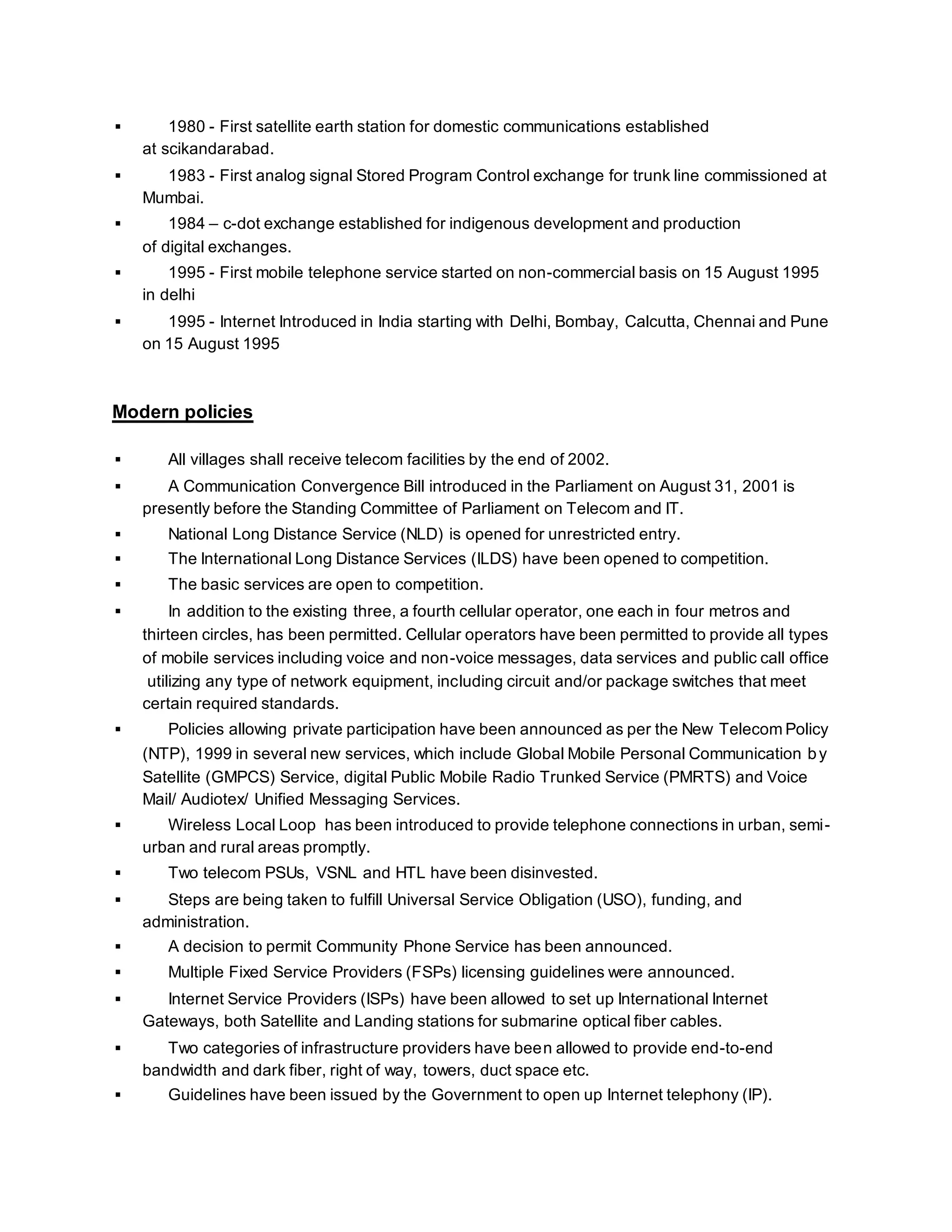  1980 - First satellite earth station for domestic communications established 
at scikandarabad. 
 1983 - First analog signal Stored Program Control exchange for trunk line commissioned at 
Mumbai. 
 1984 – c-dot exchange established for indigenous development and production 
of digital exchanges. 
 1995 - First mobile telephone service started on non-commercial basis on 15 August 1995 
in delhi 
 1995 - Internet Introduced in India starting with Delhi, Bombay, Calcutta, Chennai and Pune 
on 15 August 1995 
Modern policies 
 All villages shall receive telecom facilities by the end of 2002. 
 A Communication Convergence Bill introduced in the Parliament on August 31, 2001 is 
presently before the Standing Committee of Parliament on Telecom and IT. 
 National Long Distance Service (NLD) is opened for unrestricted entry. 
 The International Long Distance Services (ILDS) have been opened to competition. 
 The basic services are open to competition. 
 In addition to the existing three, a fourth cellular operator, one each in four metros and 
thirteen circles, has been permitted. Cellular operators have been permitted to provide all types 
of mobile services including voice and non-voice messages, data services and public call office 
utilizing any type of network equipment, including circuit and/or package switches that meet 
certain required standards. 
 Policies allowing private participation have been announced as per the New Telecom Policy 
(NTP), 1999 in several new services, which include Global Mobile Personal Communication by 
Satellite (GMPCS) Service, digital Public Mobile Radio Trunked Service (PMRTS) and Voice 
Mail/ Audiotex/ Unified Messaging Services. 
 Wireless Local Loop has been introduced to provide telephone connections in urban, semi - 
urban and rural areas promptly. 
 Two telecom PSUs, VSNL and HTL have been disinvested. 
 Steps are being taken to fulfill Universal Service Obligation (USO), funding, and 
administration. 
 A decision to permit Community Phone Service has been announced. 
 Multiple Fixed Service Providers (FSPs) licensing guidelines were announced. 
 Internet Service Providers (ISPs) have been allowed to set up International Internet 
Gateways, both Satellite and Landing stations for submarine optical fiber cables. 
 Two categories of infrastructure providers have been allowed to provide end-to-end 
bandwidth and dark fiber, right of way, towers, duct space etc. 
 Guidelines have been issued by the Government to open up Internet telephony (IP). 
 