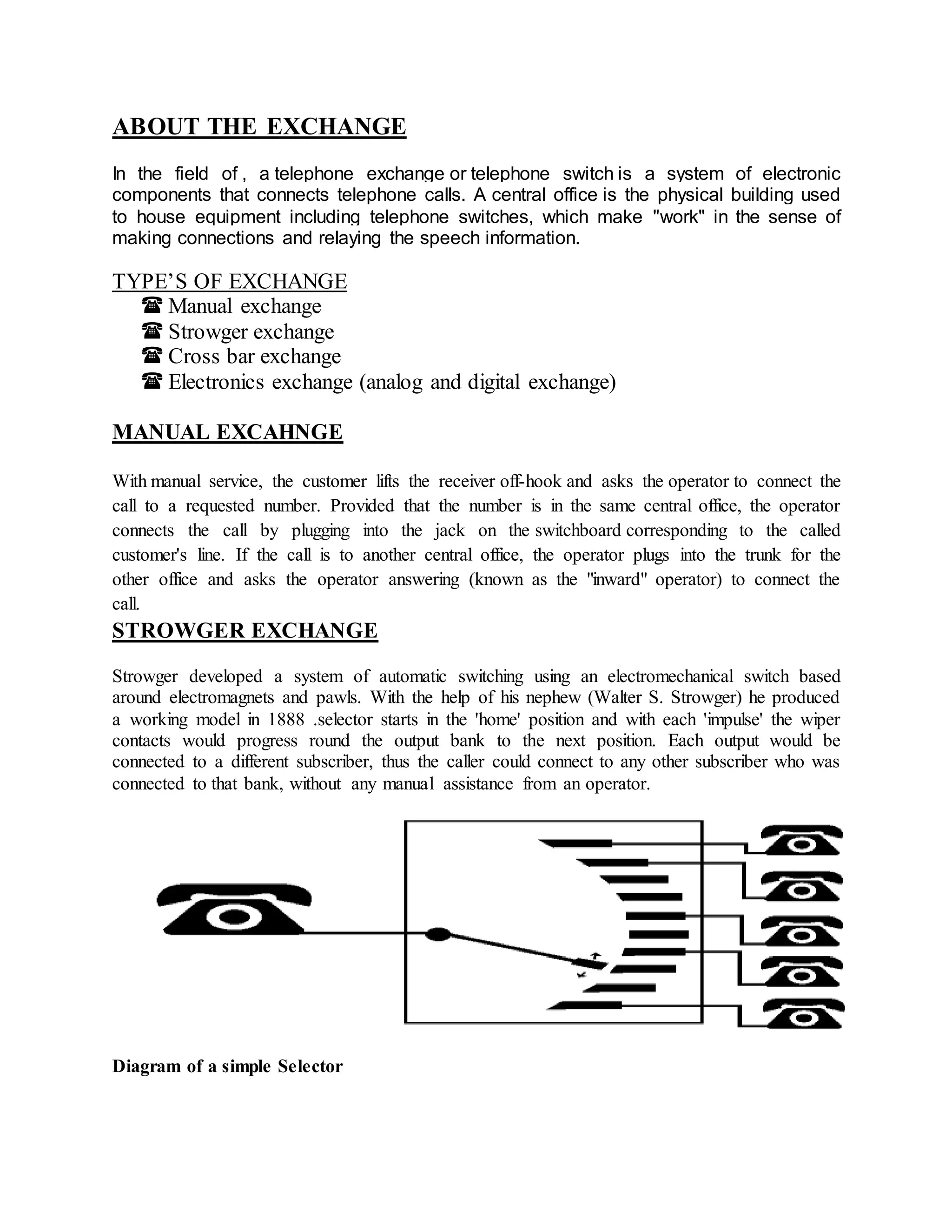 ABOUT THE EXCHANGE 
In the field of , a telephone exchange or telephone switch is a system of electronic 
components that connects telephone calls. A central office is the physical building used 
to house equipment including telephone switches, which make "work" in the sense of 
making connections and relaying the speech information. 
TYPE’S OF EXCHANGE 
 Manual exchange 
 Strowger exchange 
 Cross bar exchange 
 Electronics exchange (analog and digital exchange) 
MANUAL EXCAHNGE 
With manual service, the customer lifts the receiver off-hook and asks the operator to connect the 
call to a requested number. Provided that the number is in the same central office, the operator 
connects the call by plugging into the jack on the switchboard corresponding to the called 
customer's line. If the call is to another central office, the operator plugs into the trunk for the 
other office and asks the operator answering (known as the "inward" operator) to connect the 
call. 
STROWGER EXCHANGE 
Strowger developed a system of automatic switching using an electromechanical switch based 
around electromagnets and pawls. With the help of his nephew (Walter S. Strowger) he produced 
a working model in 1888 .selector starts in the 'home' position and with each 'impulse' the wiper 
contacts would progress round the output bank to the next position. Each output would be 
connected to a different subscriber, thus the caller could connect to any other subscriber who was 
connected to that bank, without any manual assistance from an operator. 
Diagram of a simple Selector 
 