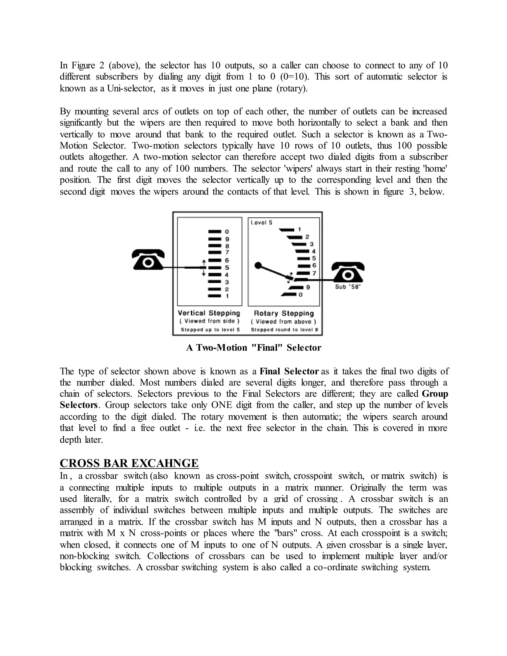 In Figure 2 (above), the selector has 10 outputs, so a caller can choose to connect to any of 10 
different subscribers by dialing any digit from 1 to 0 (0=10). This sort of automatic selector is 
known as a Uni-selector, as it moves in just one plane (rotary). 
By mounting several arcs of outlets on top of each other, the number of outlets can be increased 
significantly but the wipers are then required to move both horizontally to select a bank and then 
vertically to move around that bank to the required outlet. Such a selector is known as a Two- 
Motion Selector. Two-motion selectors typically have 10 rows of 10 outlets, thus 100 possible 
outlets altogether. A two-motion selector can therefore accept two dialed digits from a subscriber 
and route the call to any of 100 numbers. The selector 'wipers' always start in their resting 'home' 
position. The first digit moves the selector vertically up to the corresponding level and then the 
second digit moves the wipers around the contacts of that level. This is shown in figure 3, below. 
A Two-Motion "Final" Selector 
The type of selector shown above is known as a Final Selector as it takes the final two digits of 
the number dialed. Most numbers dialed are several digits longer, and therefore pass through a 
chain of selectors. Selectors previous to the Final Selectors are different; they are called Group 
Selectors. Group selectors take only ONE digit from the caller, and step up the number of levels 
according to the digit dialed. The rotary movement is then automatic; the wipers search around 
that level to find a free outlet - i.e. the next free selector in the chain. This is covered in more 
depth later. 
CROSS BAR EXCAHNGE 
In , a crossbar switch (also known as cross-point switch, crosspoint switch, or matrix switch) is 
a connecting multiple inputs to multiple outputs in a matrix manner. Originally the term was 
used literally, for a matrix switch controlled by a grid of crossing . A crossbar switch is an 
assembly of individual switches between multiple inputs and multiple outputs. The switches are 
arranged in a matrix. If the crossbar switch has M inputs and N outputs, then a crossbar has a 
matrix with M x N cross-points or places where the "bars" cross. At each crosspoint is a switch; 
when closed, it connects one of M inputs to one of N outputs. A given crossbar is a single layer, 
non-blocking switch. Collections of crossbars can be used to implement multiple layer and/or 
blocking switches. A crossbar switching system is also called a co-ordinate switching system. 
 