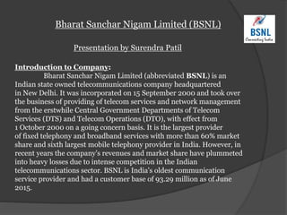Bharat Sanchar Nigam Limited (BSNL)
Presentation by Surendra Patil
Introduction to Company:
Bharat Sanchar Nigam Limited (abbreviated BSNL) is an
Indian state owned telecommunications company headquartered
in New Delhi. It was incorporated on 15 September 2000 and took over
the business of providing of telecom services and network management
from the erstwhile Central Government Departments of Telecom
Services (DTS) and Telecom Operations (DTO), with effect from
1 October 2000 on a going concern basis. It is the largest provider
of fixed telephony and broadband services with more than 60% market
share and sixth largest mobile telephony provider in India. However, in
recent years the company's revenues and market share have plummeted
into heavy losses due to intense competition in the Indian
telecommunications sector. BSNL is India's oldest communication
service provider and had a customer base of 93.29 million as of June
2015.
 