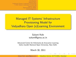 Introduction
                           Related Work
Traditional System Landscape Provisioning
   V-OLE System Landscape Provisioning
                          Lessons Learnt
                  Opportunities for BSNL
                       Acknowledgement




   Managed IT Systems’ Infrastructure
         Provisioning Model for
Vedyadhara Open (e)Learning Environment

                               Sukant Kole
                            sukant@ignou.ac.in

        Advanced Centre for Informatics & Innovative Learning
         Indira Gandhi National Open University, New Delhi


                               March 30, 2011

         Sukant Kole sukant@ignou.ac.in     Vedyadhara Seminar, ALTTC-BSNL, Ghaziabad
 