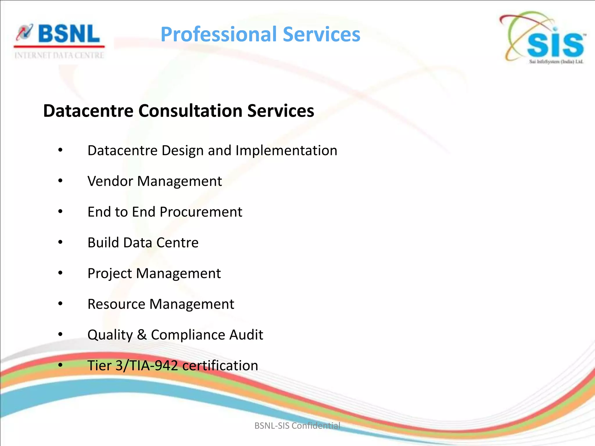 Professional Services


Datacentre Consultation Services
 •   Datacentre Design and Implementation
 •   Vendor Management
 •   End to End Procurement
 •   Build Data Centre
 •   Project Management
 •   Resource Management
 •   Quality & Compliance Audit
 •   Tier 3/TIA-942 certification


                                BSNL-SIS Confidential
 