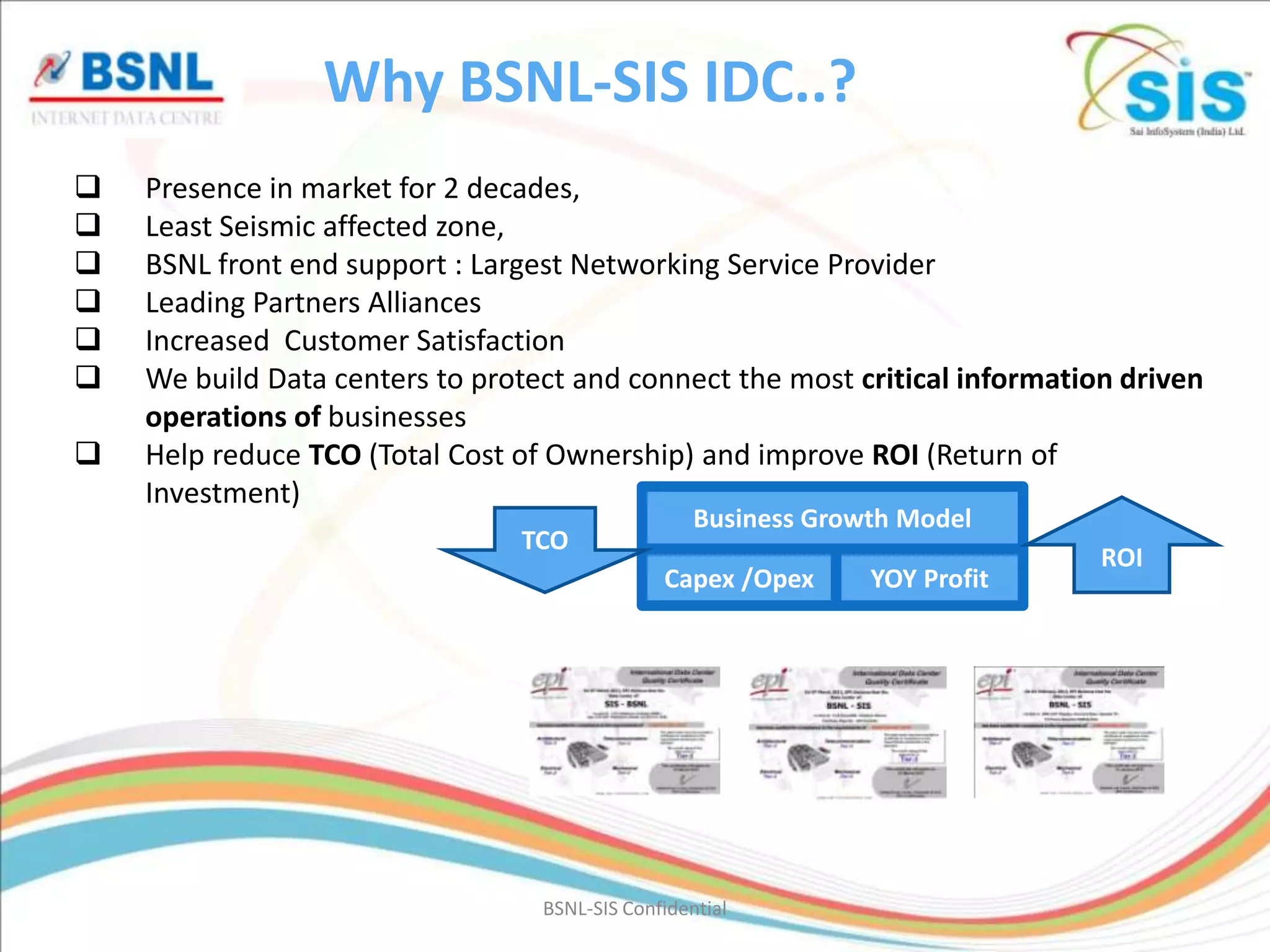 Why BSNL-SIS IDC..?
   Presence in market for 2 decades,
   Least Seismic affected zone,
   BSNL front end support : Largest Networking Service Provider
   Leading Partners Alliances
   Increased Customer Satisfaction
   We build Data centers to protect and connect the most critical information driven
    operations of businesses
   Help reduce TCO (Total Cost of Ownership) and improve ROI (Return of
    Investment)
                                                   Business Growth Model
                                TCO
                                                                             ROI
                                               Capex /Opex      YOY Profit




                                  BSNL-SIS Confidential
 