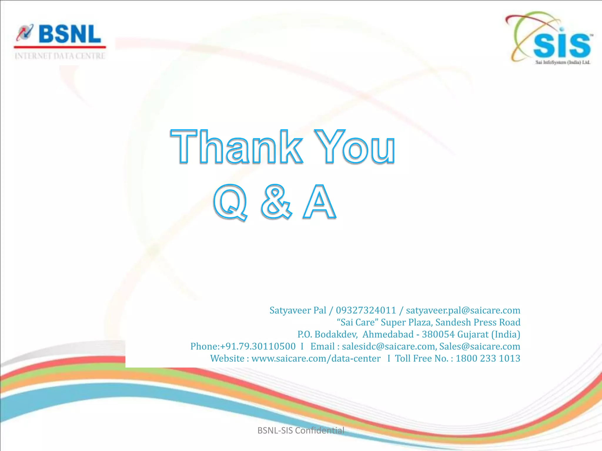 Satyaveer Pal / 09327324011 / satyaveer.pal@saicare.com
                                “Sai Care” Super Plaza, Sandesh Press Road
                       P.O. Bodakdev, Ahmedabad - 380054 Gujarat (India)
Phone:+91.79.30110500 I Email : salesidc@saicare.com, Sales@saicare.com
    Website : www.saicare.com/data-center I Toll Free No. : 1800 233 1013




               BSNL-SIS Confidential
 