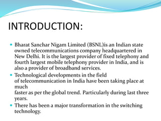 INTRODUCTION:
 Bharat Sanchar Nigam Limited (BSNL)is an Indian state
owned telecommunications company headquartered in
New Delhi. It is the largest provider of fixed telephony and
fourth largest mobile telephony provider in India, and is
also a provider of broadband services.
 Technological developments in the field
of telecommunication in India have been taking place at
much
faster as per the global trend. Particularly during last three
years.
 There has been a major transformation in the switching
technology.
 