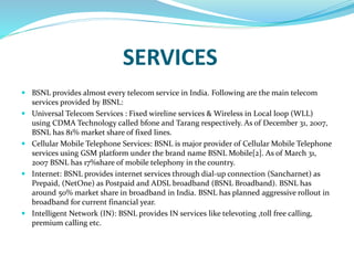 SERVICES
 BSNL provides almost every telecom service in India. Following are the main telecom
services provided by BSNL:
 Universal Telecom Services : Fixed wireline services & Wireless in Local loop (WLL)
using CDMA Technology called bfone and Tarang respectively. As of December 31, 2007,
BSNL has 81% market share of fixed lines.
 Cellular Mobile Telephone Services: BSNL is major provider of Cellular Mobile Telephone
services using GSM platform under the brand name BSNL Mobile[2]. As of March 31,
2007 BSNL has 17%share of mobile telephony in the country.
 Internet: BSNL provides internet services through dial-up connection (Sancharnet) as
Prepaid, (NetOne) as Postpaid and ADSL broadband (BSNL Broadband). BSNL has
around 50% market share in broadband in India. BSNL has planned aggressive rollout in
broadband for current financial year.
 Intelligent Network (IN): BSNL provides IN services like televoting ,toll free calling,
premium calling etc.
 