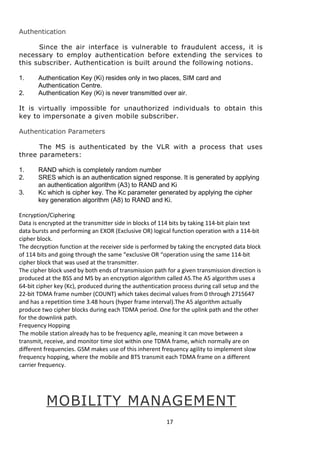 Authentication 
Since the air interface is vulnerable to fraudulent access, it is 
necessary to employ authentication before extending the services to 
this subscriber. Authentication is built around the following notions. 
1. Authentication Key (Ki) resides only in two places, SIM card and 
Authentication Centre. 
2. Authentication Key (Ki) is never transmitted over air. 
It is virtually impossible for unauthorized individuals to obtain this 
key to impersonate a given mobile subscriber. 
Authentication Parameters 
The MS is authenticated by the VLR with a process that uses 
three parameters: 
1. RAND which is completely random number 
2. SRES which is an authentication signed response. It is generated by applying 
an authentication algorithm (A3) to RAND and Ki 
3. Kc which is cipher key. The Kc parameter generated by applying the cipher 
key generation algorithm (A8) to RAND and Ki. 
Encryption/Ciphering 
Data is encrypted at the transmitter side in blocks of 114 bits by taking 114-bit plain text 
data bursts and performing an EXOR (Exclusive OR) logical function operation with a 114-bit 
cipher block. 
The decryption function at the receiver side is performed by taking the encrypted data block 
of 114 bits and going through the same “exclusive OR “operation using the same 114-bit 
cipher block that was used at the transmitter. 
The cipher block used by both ends of transmission path for a given transmission direction is 
produced at the BSS and MS by an encryption algorithm called A5.The A5 algorithm uses a 
64-bit cipher key (Kc), produced during the authentication process during call setup and the 
22-bit TDMA frame number (COUNT) which takes decimal values from 0 through 2715647 
and has a repetition time 3.48 hours (hyper frame interval).The A5 algorithm actually 
produce two cipher blocks during each TDMA period. One for the uplink path and the other 
for the downlink path. 
Frequency Hopping 
The mobile station already has to be frequency agile, meaning it can move between a 
transmit, receive, and monitor time slot within one TDMA frame, which normally are on 
different frequencies. GSM makes use of this inherent frequency agility to implement slow 
frequency hopping, where the mobile and BTS transmit each TDMA frame on a different 
carrier frequency. 
MOBILITY MANAGEMENT 
17 
 