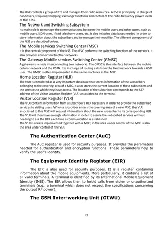 The BSC controls a group of BTS and manages their radio resources. A BSC is principally in charge of 
handovers, frequency hopping, exchange functions and control of the radio frequency power levels 
of the BTSs. 
The Network and Switching Subsystem 
Its main role is to manage the communications between the mobile users and other users, such as 
mobile users, ISDN users, fixed telephony users, etc. It also includes data bases needed in order to 
store information about the subscribers and to manage their mobility. The different components of 
the NSS are described below. 
The Mobile services Switching Center (MSC) 
It is the central component of the NSS. The MSC performs the switching functions of the network. It 
also provides connection to other networks. 
The Gateway Mobile services Switching Center (GMSC) 
A gateway is a node interconnecting two networks. The GMSC is the interface between the mobile 
cellular network and the PSTN. It is in charge of routing calls from the fixed network towards a GSM 
user. The GMSC is often implemented in the same machines as the MSC. 
Home Location Register (HLR) 
The HLR is considered as a very important database that stores information of the subscribers 
belonging to the covering area of a MSC. It also stores the current location of these subscribers and 
the services to which they have access. The location of the subscriber corresponds to the SS7 
address of the Visitor Location Register (VLR) associated to the terminal 
Visitor Location Register (VLR) 
The VLR contains information from a subscriber's HLR necessary in order to provide the subscribed 
services to visiting users. When a subscriber enters the covering area of a new MSC, the VLR 
associated to this MSC will request information about the new subscriber to its corresponding HLR. 
The VLR will then have enough information in order to assure the subscribed services without 
needing to ask the HLR each time a communication is established. 
The VLR is always implemented together with a MSC; so the area under control of the MSC is also 
the area under control of the VLR. 
The Authentication Center (AuC) 
The AuC register is used for security purposes. It provides the parameters 
needed for authentication and encryption functions. These parameters help to 
verify the user's identity. 
The Equipment Identity Register (EIR) 
The EIR is also used for security purposes. It is a register containing 
information about the mobile equipments. More particularly, it contains a list of 
all valid terminals. A terminal is identified by its International Mobile Equipment 
Identity (IMEI). The EIR allows then to forbid calls from stolen or unauthorized 
terminals (e.g., a terminal which does not respect the specifications concerning 
the output RF power). 
The GSM Inter-working Unit (GIWU) 
23 
 