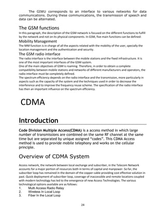 The GIWU corresponds to an interface to various networks for data 
communications. During these communications, the transmission of speech and 
data can be alternated. 
The GSM functions 
In this paragraph, the description of the GSM network is focused on the different functions to fulfill 
by the network and not on its physical components. In GSM, five main functions can be defined: 
Mobility Management 
The MM function is in charge of all the aspects related with the mobility of the user, specially the 
location management and the authentication and security. 
The GSM radio interface 
The radio interface is the interface between the mobile stations and the fixed infrastructure. It is 
one of the most important interfaces of the GSM system. 
One of the main objectives of GSM is roaming. Therefore, in order to obtain a complete 
compatibility between mobile stations and networks of different manufacturers and operators, the 
radio interface must be completely defined. 
The spectrum efficiency depends on the radio interface and the transmission, more particularly in 
aspects such as the capacity of the system and the techniques used in order to decrease the 
interference and to improve the frequency reuse scheme. The specification of the radio interface 
has then an important influence on the spectrum efficiency. 
CDMA 
Introduction 
Code Division Multiple Access(CDMA) is a access method in which large 
number of transmissions are combined on the same RF channel at the same 
time but are separated by unique assigned “codes”. This CDMA Access 
method is used to provide mobile telephony and works on the cellular 
principle. 
Overview of CDMA System 
Access network, the network between local exchange and subscriber, in the Telecom Network 
accounts for a major portion of resources both in terms of capital and manpower. So far, the 
subscriber loop has remained in the domain of the copper cable providing cost effective solution in 
past. Quick deployment of subscriber loop, coverage of inaccessible and remote locations coupled 
with modern technology has led to the emergence of new Access Technologies. The various 
technological options available are as follows: 
1. Multi Access Radio Relay 
2. Wireless In Local Loop 
3. Fiber In the Local Loop 
24 
 