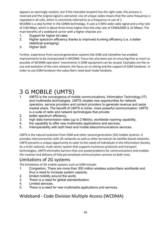 appears as seemingly random, but if the intended recipient has the right code, this process is 
reversed and the original signal is extracted. Use of unique codes means that the same frequency is 
repeated in all cells, which is commonly referred to as a frequency re-use of 1. 
WCDMA is a step further in the CDMA technology. It uses a 5 MHz wide radio signal and a chip rate 
of 3.84 Mbps, which is about three times higher than the chip rate of CDMA2000 (1.22 Mbps). The 
main benefits of a wideband carrier with a higher chiprate are: 
1. Support for higher bit rates 
2. Higher spectrum efficiency thanks to improved trunking efficiency (i.e. a better 
statistical averaging) 
3. Higher QoS 
Further, experience from second-generation systems like GSM and cdmaOne has enabled 
improvements to be incorporated in WCDMA. Focus has also been put on ensuring that as much as 
possible of WCDMA operators’ investments in GSM equipment can be reused. Examples are the re-use 
and evolution of the core network, the focus on co-sitting and the support of GSM handover. In 
order to use GSM handover the subscribers need dual mode handsets. 
3 G MOBILE (UMTS) 
1. UMTS is the convergence of mobile communications, Information Technology (IT) 
and multimedia technologies. UMTS creates new opportunities for network 
operators, service providers and content providers to generate revenue and seize 
market share. The benefit of UMTS is richer, more powerful communication. UMTS 
is a suite of radio and network technologies that provide: 
2. better spectrum efficiency, 
3. high data transmission rates (up to 2 Mbit/s), worldwide roaming capability, 
4. the capability to offer new multimedia applications and services, 
5. Interoperability with both fixed and mobile telecommunications services. 
UMTS is the natural evolution from GSM and other second generation (2G) mobile systems. It 
provides interconnection with 2G networks as well as other terrestrial nd satellite-based networks. 
UMTS presents a unique opportunity to cater to the needs of individuals in the Information Society. 
As a multi-national, multi-sector system that supports numerous protocols and transport 
technologies, UMTS eliminates barriers that one posed problems for communications and enables 
the creation and delivery of fully personalized communication services to both mass 
Limitations of 2G systems 
The limitations of 2G mobile systems such as GSM include: 
1. Congestion, There are more than 300 million wireless subscribers worldwide and 
thus a need to increase system capacity. 
2. limited mobility around the world, 
3. There is a need for global standardization. 
4. Limited services. 
5. There is a need for new multimedia applications and services. 
Wideband - Code Division Multiple Access (WCDMA) 
26 
 