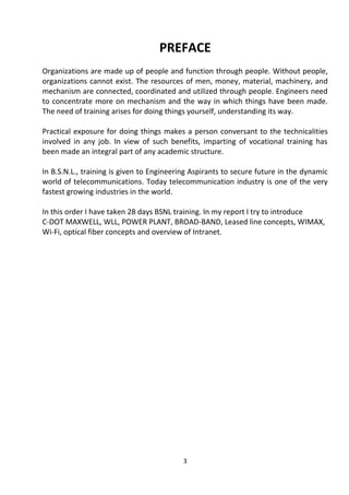 PREFACE 
Organizations are made up of people and function through people. Without people, 
organizations cannot exist. The resources of men, money, material, machinery, and 
mechanism are connected, coordinated and utilized through people. Engineers need 
to concentrate more on mechanism and the way in which things have been made. 
The need of training arises for doing things yourself, understanding its way. 
Practical exposure for doing things makes a person conversant to the technicalities 
involved in any job. In view of such benefits, imparting of vocational training has 
been made an integral part of any academic structure. 
In B.S.N.L., training is given to Engineering Aspirants to secure future in the dynamic 
world of telecommunications. Today telecommunication industry is one of the very 
fastest growing industries in the world. 
In this order I have taken 28 days BSNL training. In my report I try to introduce 
C-DOT MAXWELL, WLL, POWER PLANT, BROAD-BAND, Leased line concepts, WIMAX, 
Wi-Fi, optical fiber concepts and overview of Intranet. 
3 
 