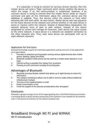 If a subscriber is trying to connect his services (known device), then the 
master device will send a ‘Page’ command which checks whether the device is 
within the range. If so, the communication is established. However, if an 
unknown device is trying to connect then the master device sends an ‘inquiry’ 
command and gets all the information about the unknown device and the 
database is updated. Thus, the devices within the network or from other 
networks talk with each other. As seen earlier, Master device sets hop sequence 
for the Slave devices on the network and controls whether or not each device is 
active or inactive within the network. Despite of Master/Slave designation, the 
network behaves more of peer to peer relation. Instead of one device 
designated to control and manage all resources. Each device has equal access 
to the entire network. A slave device in a network can establish connection to 
the other networks also. Thus, each slave device can participate with up to 
eight different networks. 
Application for End Users 
Bluetooth technology supports all multimedia applications used by end users. A few applications 
are as given below. 
1. Provides an absolute synchronization among various digital devices (like mobile 
phone, desktop, laptop and PDA). 
2. Bluetooth enabled mobile phone can be used as a mobile router placed in a suit 
case. 
3. Internet surfing is possible from laptop from anywhere 
4. Passing on print command remotely for printing jobs. 
Advantages of Bluetooth 
1. Bluetooth provides flexible network that allows up to eight devices to share the 
information. 
2. The network architecture allows one to add or remove nodes without additional 
infrastructure involved. 
3. The size of the implementation is small. 
4. Power consumption is low. 
5. It has the support of the security considerations like ‘encryption’ 
Conclusion 
Bluetooth is going to emerge as one of the largest growing area in the field of telecommunications 
in providing device to device wireless connectivity.2This standard is now available for 2G networks 
and is in the process of evolution for 3G network standards tool. 
Broadband through WI FI and WIMAX 
WI FI Introduction 
30 
 