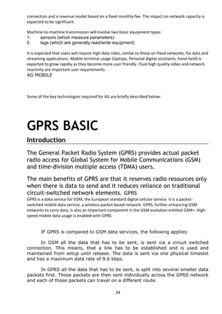 connection and a revenue model based on a fixed monthly fee. The impact on network capacity is 
expected to be significant. 
Machine-to-machine transmission will involve two basic equipment types: 
1. sensors (which measure parameters) 
2. tags (which are generally read/write equipment) 
It is expected that users will require high data rates, similar to those on fixed networks, for data and 
streaming applications. Mobile terminal usage (laptops, Personal digital assistants, hand-held) is 
expected to grow rapidly as they become more user friendly. Fluid high quality video and network 
reactivity are important user requirements. 
4G MOBILE 
Some of the key technologies required for 4G are briefly described below: 
GPRS BASIC 
Introduction 
The General Packet Radio System (GPRS) provides actual packet 
radio access for Global System for Mobile Communications (GSM) 
and time-division multiple access (TDMA) users. 
The main benefits of GPRS are that it reserves radio resources only 
when there is data to send and it reduces reliance on traditional 
circuit-switched network elements. GPRS 
GPRS is a data service for GSM, the European standard digital cellular service. It is a packet-switched 
mobile data service, a wireless packet based network. GPRS, further enhancing GSM 
networks to carry data, is also an important component in the GSM evolution entitled GSM+. High-speed 
mobile data usage is enabled with GPRS. 
IF GPRS is compared to GSM data services, the following applies: 
In GSM all the data that has to be sent, is sent via a circuit switched 
connection. This means, that a link has to be established and is used and 
maintained from setup until release. The data is sent via one physical timeslot 
and has a maximum data rate of 9.6 kbps. 
In GPRS all the data that has to be sent, is split into several smaller data 
packets first. Those packets are then sent individually across the GPRS network 
and each of those packets can travel on a different route. 
34 
 