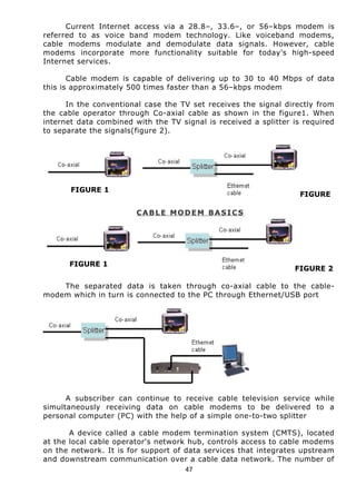 Current Internet access via a 28.8–, 33.6–, or 56–kbps modem is 
referred to as voice band modem technology. Like voiceband modems, 
cable modems modulate and demodulate data signals. However, cable 
modems incorporate more functionality suitable for today's high-speed 
Internet services. 
Cable modem is capable of delivering up to 30 to 40 Mbps of data 
this is approximately 500 times faster than a 56–kbps modem 
In the conventional case the TV set receives the signal directly from 
the cable operator through Co-axial cable as shown in the figure1. When 
internet data combined with the TV signal is received a splitter is required 
to separate the signals(figure 2). 
FIGURE 1 
FIGURE 
CABLE MODEM BASICS 
FIGURE 1 
FIGURE 2 
The separated data is taken through co-axial cable to the cable-modem 
which in turn is connected to the PC through Ethernet/USB port 
A subscriber can continue to receive cable television service while 
simultaneously receiving data on cable modems to be delivered to a 
personal computer (PC) with the help of a simple one-to-two splitter 
A device called a cable modem termination system (CMTS), located 
at the local cable operator's network hub, controls access to cable modems 
on the network. It is for support of data services that integrates upstream 
and downstream communication over a cable data network. The number of 
47 
 