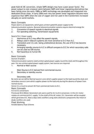 peak-hold AC-DC conversion, simple SMPS designs may have a poor power factor. The 
power output to cost crossover point between SMPS and linear regulating alternatives has 
been falling since the early 1980s as SMPS technology was developed and integrated into 
dedicated silicon chips. In early 2006 even very low power linear regulators became more 
expensive than SMPS when the cost of copper and iron used in the transformers increased 
abruptly on world markets. 
Basic Concepts 
Power plant is an equipment, which gives uninterrupted DC power supply to the 
telecommunication systems. Because telecommunication systems require electrical energy for 
1. Conversion of speech signals to electrical signals 
2. For operating switching, transmission equipments 
Need of D.C. Power supply 
1. Harmonics of A.C may affect the speech signals. 
2. Relays used in telecom systems are more sensitive to D.C than A.C 
3. Transistors and I.C.s etc. being unidirectional devices, the use of D.C has become 
necessary. 
4. Arranging standby source to A.C is difficult compare to D.C for which secondary cells 
can be used as S/B source. 
5. Not hazardous to human life 
Basic Concepts 
Sources of power: 
Telecommunication systems need uninterrupted power supply round the clock and throughout the 
year. For any uninterrupted power supply system, two sources are required. 
1. Normal or Main source 
Main Source is D.C derived from commercial source. 
2. Secondary or standby source 
Secondary cells 
By name we can define Normal source is one which supplies power to the load round the clock and 
secondary source is one which supplies power to the load only during the absence of power from 
normal source. 
Hence it is a must to convert AC from commercial mains to D.C. 
Basic Concepts 
A.C to D.C conversions 
Previously M.G (Motor-Generator) sets were used for A.C to D.C conversion. In this A.C motor 
rotates on commercial A.C. supply. To the shaft of this AC motor, D.C. Generator will be coupled 
which generates D.C. Now a days static rectifiers using static electronic components like metal or 
diode rectifiers are used. 
Float Working 
Parallel Battery Float Scheme 
54 
 