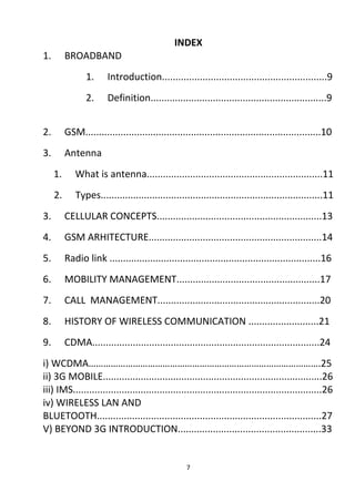 INDEX 
1. BROADBAND 
1. Introduction.............................................................9 
2. Definition.................................................................9 
2. GSM.......................................................................................10 
3. Antenna 
1. What is antenna.................................................................11 
2. Types..................................................................................11 
3. CELLULAR CONCEPTS.............................................................13 
4. GSM ARHITECTURE................................................................14 
5. Radio link ..............................................................................16 
6. MOBILITY MANAGEMENT.....................................................17 
7. CALL MANAGEMENT............................................................20 
8. HISTORY OF WIRELESS COMMUNICATION ..........................21 
9. CDMA....................................................................................24 
i) WCDMA………………………………………………………………………………….25 
ii) 3G MOBILE.................................................................................26 
iii) IMS............................................................................................26 
iv) WIRELESS LAN AND 
BLUETOOTH...................................................................................27 
V) BEYOND 3G INTRODUCTION.....................................................33 
7 
 