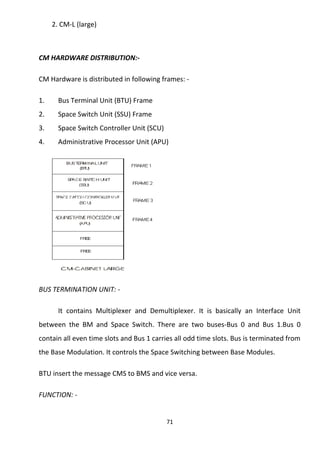 2. CM-L (large) 
CM HARDWARE DISTRIBUTION:- 
CM Hardware is distributed in following frames: - 
1. Bus Terminal Unit (BTU) Frame 
2. Space Switch Unit (SSU) Frame 
3. Space Switch Controller Unit (SCU) 
4. Administrative Processor Unit (APU) 
BUS TERMINATION UNIT: - 
It contains Multiplexer and Demultiplexer. It is basically an Interface Unit 
between the BM and Space Switch. There are two buses-Bus 0 and Bus 1.Bus 0 
contain all even time slots and Bus 1 carries all odd time slots. Bus is terminated from 
the Base Modulation. It controls the Space Switching between Base Modules. 
BTU insert the message CMS to BMS and vice versa. 
FUNCTION: - 
71 
 